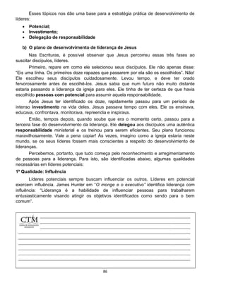 86
Esses tópicos nos dão uma base para a estratégia prática de desenvolvimento de
líderes:
 Potencial;
 Investimento;
 Delegação de responsabilidade
b) O plano de desenvolvimento de liderança de Jesus
Nas Escrituras, é possível observar que Jesus percorreu essas três fases ao
suscitar discípulos, líderes.
Primeiro, repare em como ele selecionou seus discípulos. Ele não apenas disse:
“Eis uma linha. Os primeiros doze rapazes que passarem por ela são os escolhidos”. Não!
Ele escolheu seus discípulos cuidadosamente. Levou tempo, e deve ter orado
fervorosamente antes de escolhê-los. Jesus sabia que num futuro não muito distante
estaria passando a liderança da igreja para eles. Ele tinha de ter certeza de que havia
escolhido pessoas com potencial para assumir aquela responsabilidade.
Após Jesus ter identificado os doze, rapidamente passou para um período de
intenso investimento na vida deles. Jesus passava tempo com eles. Ele os ensinava,
educava, confrontava, monitorava, repreendia e inspirava.
Então, tempos depois, quando soube que era o momento certo, passou para a
terceira fase do desenvolvimento da liderança. Ele delegou aos discípulos uma autêntica
responsabilidade ministerial e os treinou para serem eficientes. Seu plano funcionou
maravilhosamente. Vale a pena copiar! Às vezes, imagino como a igreja estaria neste
mundo, se os seus líderes fossem mais conscientes a respeito do desenvolvimento de
lideranças.
Percebemos, portanto, que tudo começa pelo reconhecimento e arregimentamento
de pessoas para a liderança. Para isto, são identificadas abaixo, algumas qualidades
necessárias em líderes potenciais:
1ª Qualidade: Influência
Líderes potenciais sempre buscam influenciar os outros. Líderes em potencial
exercem influência. James Hunter em “O monge e o executivo” identifica liderança com
influência: “Liderança é a habilidade de influenciar pessoas para trabalharem
entusiasticamente visando atingir os objetivos identificados como sendo para o bem
comum”.
 