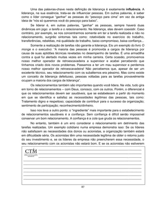87
Uma das palavras-chave nesta definição de liderança é exatamente influência. A
liderança, na sua essência, trata-se de influenciar pessoas. Em outras palavras, é saber
como o líder consegue “ganhar” as pessoas do “pescoço para cima” em vez da antiga
ideia de “nós só queremos você do pescoço para baixo”.
Se liderar é, em outras palavras, “ganhar” as pessoas, sempre haverá duas
dinâmicas em jogo: a tarefa e o relacionamento. Na liderança, elas devem coexistir. Caso
contrário, por exemplo, se nos concentrarmos somente em ter a tarefa realizada e não no
relacionamento, surgirão sintomas tais como: rotatividade no exercício do trabalho,
transferências, rebeldias, má qualidade de trabalho, baixo compromisso, baixa confiança...
Somente a realização de tarefas não garante a liderança. Eis um exemplo do livro O
monge e o executivo: “A maioria das pessoas é promovida a cargos de liderança por
causa de suas aptidões técnicas reveladas no desempenho de tarefas. É uma armadilha
contra a qual fui alertado muitas vezes em minha carreira. Certa ocasião, promovemos
nosso melhor operador de retroescavadeira a supervisor e acabei percebendo que
tínhamos criado dois novos problemas. Passamos a ter um mau supervisor e perdemos
nosso melhor operador de retroescavadeira! Não percebemos que, apesar de ser um
excelente técnico, seu relacionamento com os subalternos era péssimo. Mas como existe
um conceito de liderança defeituoso, pessoas voltadas para as tarefas provavelmente
ocupam a maioria dos cargos de liderança”.
Os relacionamentos também são importantes quando você lidera. Na vida, tudo gira
em torno de relacionamentos – com Deus, conosco, com os outros. Porém, o diferencial é
que os relacionamentos devem ser saudáveis, que se estabelecem a partir do momento
em que se identifica e satisfaz as necessidades legítimas das pessoas, tais como:
Tratamento digno e respeitoso; capacidade de contribuir para o sucesso da organização;
sentimento de participação; reconhecimento/dinheiro.
Isso nos leva a outro ponto: o “ingrediente” mais importante para o estabelecimento
de relacionamentos saudáveis é a confiança. Sem confiança é difícil senão impossível
conservar um bom relacionamento. A confiança é a cola que gruda os relacionamentos.
No entanto, também é um erro considerar o relacionamento em detrimento das
tarefas realizadas. Um exemplo cotidiano numa empresa demonstra isso: Se os líderes
não satisfazem as necessidades dos donos ou acionistas, a organização também estará
em dificuldade séria. Os acionistas têm uma necessidade legítima de obter o retorno justo
do seu investimento e, se os líderes da empresa não preencherem essa necessidade, o
seu relacionamento com os acionistas não estará bom. E se os acionistas não estiverem
felizes,
 