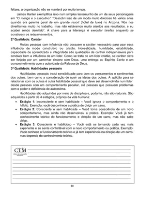 88
felizes, a organização não se manterá por muito tempo.
James Hanter exemplifica isso num simples testemunho de um de seus personagens
em “O monge e o executivo”: “Descobri isso de um modo muito doloroso há vários anos
quando era gerente geral de um grande resort (hotel de luxo) no Arizona. Nós nos
divertíamos muito no trabalho, mas não estávamos muito atentos aos resultados, e eu
acabei sendo demitido”. A chave para a liderança é executar tarefas enquanto se
constroem os relacionamentos.
2ª Qualidade: Caráter
Muitas pessoas com influência não possuem o caráter necessário para usar essa
influência de modo construtivo ou cristão. Honestidade, humildade, estabilidade,
capacidade de aprendizado e integridade são qualidades de caráter indispensáveis para
conduzir bem a influência de um líder. Como se trata de um líder cristão, se caráter deve
ser forjado por um caminhar sincero com Deus, uma entrega ao Espírito Santo e um
comprometimento com a autoridade da Palavra de Deus.
3ª Qualidade: Habilidades pessoais
Habilidades pessoais inclui sensibilidade para com os pensamentos e sentimentos
dos outros, bem como a consideração de ouvir as ideias dos outros. A aptidão para se
relacionar com os outros é outra habilidade pessoal que deve ser desenvolvida num líder:
desde pessoas com um comportamento peculiar, até pessoas que possuem problemas
com o poder e deficiência de autoestima.
Habilidades são adquiridas por meio de disciplina e, portanto, não são naturais. São
adquiridas a partir de 4 estágios, próprios da vida humana:
 Estágio 1: Inconsciente e sem habilidade – Você ignora o comportamento e o
hábito. Exemplo: você desconhece a prática de dirigir um carro.
 Estágio 2: Consciente e sem habilidade – Você toma consciência de um novo
comportamento, mas ainda não desenvolveu a prática. Exemplo: Você já tem
conhecimento teórico do funcionamento e direção de um carro, mas não sabe
dirigir.
 Estágio 3: Consciente e habilidoso – Você está se tornando cada vez mais
experiente e se sente confortável com o novo comportamento ou prática. Exemplo:
Você conhece o funcionamento teórico e já tem experiência na direção de um carro,
mas depende do conhecimento teórico.
 