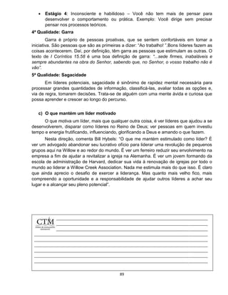 89
 Estágio 4: Inconsciente e habilidoso – Você não tem mais de pensar para
desenvolver o comportamento ou prática. Exemplo: Você dirige sem precisar
pensar nos processos teóricos.
4ª Qualidade: Garra
Garra é próprio de pessoas proativas, que se sentem confortáveis em tomar a
iniciativa. São pessoas que são as primeiras a dizer: “Ao trabalho! ”.Bons líderes fazem as
coisas acontecerem. Daí, por definição, têm garra as pessoas que estimulam as outras. O
texto de I Coríntios 15.58 é uma boa definição de garra: “...sede firmes, inabaláveis e
sempre abundantes na obra do Senhor, sabendo que, no Senhor, o vosso trabalho não é
vão”.
5ª Qualidade: Sagacidade
Em líderes potenciais, sagacidade é sinônimo de rapidez mental necessária para
processar grandes quantidades de informação, classificá-las, avaliar todas as opções e,
via de regra, tomarem decisões. Trata-se de alguém com uma mente ávida e curiosa que
possa aprender e crescer ao longo do percurso.
c) O que mantém um líder motivado
O que motiva um líder, mais que qualquer outra coisa, é ver líderes que ajudou a se
desenvolverem, disparar como líderes no Reino de Deus; ver pessoas em quem investiu
tempo e energia frutificando, influenciando, glorificando a Deus e amando o que fazem.
Nesta direção, comenta Bill Hybels: “O que me mantém estimulado como líder? É
ver um advogado abandonar seu lucrativo ofício para liderar uma revolução de pequenos
grupos aqui na Willow e ao redor do mundo. É ver um ferreiro reduzir seu envolvimento na
empresa a fim de ajudar a revitalizar a igreja na Alemanha. É ver um jovem formando da
escola de administração de Harvard, dedicar sua vida à renovação de igrejas por todo o
mundo ao liderar a Willow Creek Association. Nada me estimula mais do que isso. É claro
que ainda aprecio o desafio de exercer a liderança. Mas quanto mais velho fico, mais
compreendo a oportunidade e a responsabilidade de ajudar outros líderes a achar seu
lugar e a alcançar seu pleno potencial”.
 