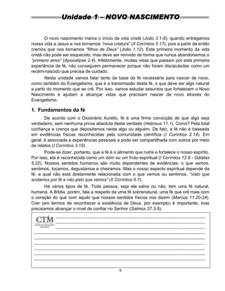 9
Unidade 1 – NOVO NASCIMENTO
O novo nascimento marca o início da vida cristã (João 3.1-8), quando entregamos
nossa vida a Jesus e nos tornamos “nova criatura” (II Coríntios 5.17), pois a partir de então
cremos que nos tornamos “filhos de Deus” (João 1.12). Este primeiro momento da vida
cristã não pode ser esquecido, mas deve ser revivido de forma que nunca abandonemos o
“primeiro amor” (Apocalipse 2.4). Infelizmente, muitas vidas que passam por esta primeira
experiência de fé, não conseguem permanecer porque não foram discipuladas como um
recém-nascido que precisa de cuidado.
Nesta unidade vamos falar tanto da base da fé necessária para nascer de novo,
como também do Evangelismo, que é a transmissão desta fé, o que deve ser algo natural
a partir do momento que se crê. Por isso, vamos estudar assuntos que fortalecem o Novo
Nascimento e ajudam a alcançar vidas que precisam nascer de novo através do
Evangelismo.
1. Fundamentos da fé
De acordo com o Dicionário Aurélio, fé é uma firme convicção de que algo seja
verdadeiro, sem nenhuma prova absoluta desta verdade (Hebreus 11.1). Como? Pela total
confiança e crença que depositamos neste algo ou alguém. De fato, a fé não é baseada
em evidências físicas reconhecidas pela comunidade científica (I Coríntios 2.14). Em
geral, é associada a experiências pessoais e pode ser compartilhada com outros por meio
de relatos (I Coríntios 3.19).
Pode-se dizer, portanto, que a fé é o alimento que nutre e fortalece o nosso espírito.
Por isso, ela é reconhecida como um dom ou um fruto espiritual (I Coríntios 12.9 - Gálatas
5.22). Nossos sentidos humanos são muito dependentes de evidências: o que vemos,
sentimos, tocamos, degustamos e cheiramos. Mas o nosso aspecto espiritual depende da
fé, a qual não está diretamente relacionada com o que vemos ou sentimos, “visto que
andamos por fé e não pelo que vemos” (II Coríntios 5.7).
Há vários tipos de fé. Toda pessoa, seja ela salva ou não, tem uma fé natural,
humana. A Bíblia, porém, fala a respeito de uma fé sobrenatural, uma fé que crê mais com
o coração do que com aquilo que nossos sentidos físicos nos dizem (Marcos 11.20-24).
Crer (em termos de reconhecer a existência de Deus, por exemplo) é importante, mas
precisamos alcançar o nível de confiar no Senhor (Salmos 37.3-5).
Podemos dizer, assim, que a confiança é um estado avançado da fé (Hebreus
11.6). Confiar é se entregar, pela fé.
 