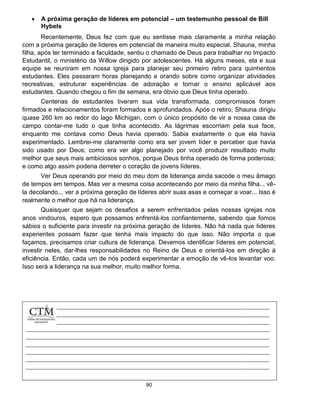 90
 A próxima geração de líderes em potencial – um testemunho pessoal de Bill
Hybels
Recentemente, Deus fez com que eu sentisse mais claramente a minha relação
com a próxima geração de líderes em potencial de maneira muito especial. Shauna, minha
filha, após ter terminado a faculdade, sentiu o chamado de Deus para trabalhar no Impacto
Estudantil, o ministério da Willow dirigido por adolescentes. Há alguns meses, ela e sua
equipe se reuniram em nossa igreja para planejar seu primeiro retiro para quinhentos
estudantes. Eles passaram horas planejando e orando sobre como organizar atividades
recreativas, estruturar experiências de adoração e tornar o ensino aplicável aos
estudantes. Quando chegou o fim de semana, era óbvio que Deus tinha operado.
Centenas de estudantes tiveram sua vida transformada, compromissos foram
firmados e relacionamentos foram formados e aprofundados. Após o retiro, Shauna dirigiu
quase 260 km ao redor do lago Michigan, com o único propósito de vir a nossa casa de
campo contar-me tudo o que tinha acontecido. As lágrimas escorriam pela sua face,
enquanto me contava como Deus havia operado. Sabia exatamente o que ela havia
experimentado. Lembrei-me claramente como era ser jovem líder e perceber que havia
sido usado por Deus; como era ver algo planejado por você produzir resultado muito
melhor que seus mais ambiciosos sonhos, porque Deus tinha operado de forma poderosa;
e como algo assim poderia derreter o coração de jovens líderes.
Ver Deus operando por meio do meu dom de liderança ainda sacode o meu âmago
de tempos em tempos. Mas ver a mesma coisa acontecendo por meio da minha filha... vê-
la decolando... ver a próxima geração de líderes abrir suas asas e começar a voar... Isso é
realmente o melhor que há na liderança.
Quaisquer que sejam os desafios a serem enfrentados pelas nossas igrejas nos
anos vindouros, espero que possamos enfrentá-los confiantemente, sabendo que fomos
sábios o suficiente para investir na próxima geração de líderes. Não há nada que líderes
experientes possam fazer que tenha mais impacto do que isso. Não importa o que
façamos, precisamos criar cultura de liderança. Devemos identificar líderes em potencial,
investir neles, dar-lhes responsabilidades no Reino de Deus e orientá-los em direção à
eficiência. Então, cada um de nós poderá experimentar a emoção de vê-los levantar voo.
Isso será a liderança na sua melhor, muito melhor forma.
 