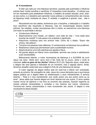 91
d) A recompensa
O líder que opta por uma liderança servidora, pautada pela autoridade e influência
precisa fazer muitas escolhas e sacrifícios. É necessária muita disciplina... O esforço que
vai ser necessário para estabelecer influência, o trabalho de prestar atenção, amar, doar-
se aos outros, e a disciplina para aprender novas práticas e comportamentos são marcas
da liderança cristã, herdadas de Jesus. É verdade, a exigência é grande, mas... vale a
pena?
Recordando-nos dos atletas, lembremos que a disciplina, a dedicação e o trabalho
duro (sacrifício) são requeridos à liderança, mas em compensação sempre trazem
prêmios. De imediato, muitas recompensas vêm à mente, ao exercermos uma liderança
com base na autoridade e serviço:
 Construímos influência;
 Desenvolvemos uma missão, um objetivo, uma visão de vida – “uma razão para
levantar de manhã!” A vida passa a ter propósito e significado;
 Adquirimos confiança para nos arriscar mais. Como diz o ditado: “Quem não
arrisca, não petisca”;
 Tornamo-nos pessoas mais reflexivas. O conhecimento na liderança traz prudência;
 Realizamos coisas que permanecem para a posteridade humana.
 Desenvolvemos uma vida espiritual que agrada a Deus.
 Há grande alegria em liderar como autoridade, servindo aos outros e satisfazendo
suas necessidades.
Biblicamente falando, a maior recompensa da liderança é a ALEGRIA de ouvir
Jesus nos dizer: “Muito bem, servo bom e fiel; foste fiel no pouco, sobre o muito te
colocarei; entra no gozo do teu Senhor” (Mateus 25.21,23). Segundo Jesus, neste texto,
a alegria não será apenas a felicidade de um momento, mas o regozijo eterno. Ainda,
devemos ressaltar neste texto que a alegria é fruto de uma liderança de serviço.
O maior segredo da alegria bíblica está em doar-nos e liderar com autoridade,
amando ao próximo. No evangelho de João, Jesus diz a seus discípulos que a sua imensa
alegria poderia ser a alegria deles se obedecessem a seus mandamentos. E termina
dizendo – “Este é o meu mandamento: que vocês amem uns aos outros como eu os
amei”. Jesus sabia que haveria alegria em amar doando-nos aos outros. O amor quebra
nossos muros de egoísmo e nos leva ao encontro das pessoas. Quando negamos as
nossas próprias necessidades e vontades e nos doamos aos outros, crescemos.
Tornamo-nos menos autocentrados e mais conscientes dos outros. A alegria é uma
consequência dessa doação.
 
