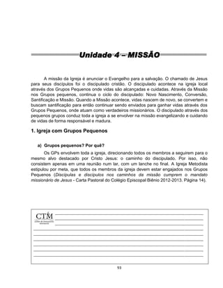 93
Unidade 4 – MISSÃO
A missão da Igreja é anunciar o Evangelho para a salvação. O chamado de Jesus
para seus discípulos foi o discipulado cristão. O discipulado acontece na igreja local
através dos Grupos Pequenos onde vidas são alcançadas e cuidadas. Através da Missão
nos Grupos pequenos, continua o ciclo do discipulado: Novo Nascimento, Conversão,
Santificação e Missão. Quando a Missão acontece, vidas nascem de novo, se convertem e
buscam santificação para então continuar sendo enviados para ganhar vidas através dos
Grupos Pequenos, onde atuam como verdadeiros missionários. O discipulado através dos
pequenos grupos conduz toda a igreja a se envolver na missão evangelizando e cuidando
de vidas de forma responsável e madura.
1. Igreja com Grupos Pequenos
a) Grupos pequenos? Por quê?
Os GPs envolvem toda a igreja, direcionando todos os membros a seguirem para o
mesmo alvo destacado por Cristo Jesus: o caminho do discipulado. Por isso, não
consistem apenas em uma reunião num lar, com um lanche no final. A Igreja Metodista
estipulou por meta, que todos os membros da igreja devem estar engajados nos Grupos
Pequenos (Discípulas e discípulos nos caminhos da missão cumprem o mandato
missionário de Jesus - Carta Pastoral do Colégio Episcopal Biênio 2012-2013. Página 14).
 