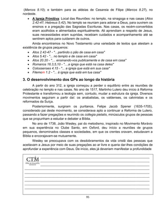 95
(Marcos 8.10); e também para as aldeias de Cesareia de Filipe (Marcos 8.27), no
nordeste.
 A Igreja Primitiva: Local das Reuniões: no templo, na sinagoga e nas casas (Atos
2.42-47; Hebreus 5.42). No templo se reuniam para adorar a Deus, para ouvirem os
ensinos e a pregação das Sagradas Escrituras. Nas casas, os recém-convertidos
eram acolhidos e alimentados espiritualmente. Ali aprendiam a respeito de Jesus,
suas necessidades eram supridas, recebiam cuidados e acompanhamento até se
sentirem aptos para cuidarem de outros.
Ainda encontramos no Novo Testamento uma variedade de textos que atestam a
existência de grupos pequenos:
 Atos 2.42-47 - "…partindo o pão de casa em casa"
 Atos 5.42 - "... no templo e de casa em casa"
 Atos 20.20 - ".... ensinando-vos publicamente e de casa em casa"
 Romanos 16.3,5,10 - "....a igreja que está na casa deles"
 Colossenses 4.15 - "... a igreja que está em sua casa"
 Filemom 1.2 - "... à igreja que está em tua casa"
3. O desenvolvimento dos GPs ao longo da história
A partir do ano 312, a igreja começou a perder o equilíbrio entre as reuniões de
celebração no templo e nas casas. No ano de 1517, Martinho Lutero deu início à Reforma
Protestante e transformou a teologia sem, contudo, mudar a estrutura da igreja. Diversos
movimentos seguiram a partir daí: os anabatistas, os valdenses, os calvinistas e os
reformados da Suíça.
Posteriormente, surgiram os puritanos. Felipe Jacob Spener (1635-1705),
considerado pai deste movimento, se considerava apto a continuar a Reforma de Lutero,
passando a fazer pregações e reunindo os collegia pietatis, minúsculos grupos de pessoas
que se propunham a estudar e debater a Bíblia.
No ano de 1738, João Wesley, pai do metodismo, inspirado no Movimento Morávio
em sua experiência no Clube Santo, em Oxford, deu início a reuniões de grupos
pequenos, denominados classes e sociedades, em que os crentes oravam, estudavam a
Bíblia e encorajavam-se mutuamente.
Wesley se preocupava com os desdobramentos da vida cristã das pessoas que
aceitavam a Jesus por meio de suas pregações ao ar livre e queria dar-lhes condições de
aprofundar a experiência com Deus. De início, eles já deveriam manifestar a profundidade
 