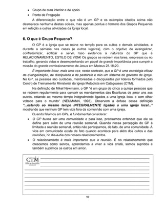 99
 Grupo de cura interior e de apoio
 Ponto de Pregação
A diferenciação entre o que não é um GP e os exemplos citados acima não
desmerece nenhuma destas coisas, mas apenas pontua o formato dos Grupos Pequenos
em relação a outras atividades da Igreja local.
6. O que é Grupo Pequeno?
O GP é a igreja que se reúne no templo para os cultos e demais atividades, e
durante a semana nas casas (e outros lugares), com o objetivo de evangelizar,
confraternizar, edificar e servir. Isso evidencia a natureza do GP que é
RELACIONAMENTO, ESTILO DE VIDA! Os grupos se reúnem nos lares, empresas ou no
trabalho, gerando vidas e desempenhando um papel de grande importância para cumprir a
missão do grande comissionamento de Jesus em Mateus 28.18-20.
É importante frisar, mais uma vez, neste contexto, que o GP é uma estratégia eficaz
de evangelização, de discipulado e de pastoreio e não um sistema de governo de igreja.
No GP, as pessoas são cuidadas, mentoreadas e discipuladas por líderes formados pelo
Centro de Treinamento Ministerial da Igreja Metodista em Cataguases (CTM).
Na definição de Mikel Newmann, o GP "é um grupo de cinco a quinze pessoas que
se reúnem regularmente para cumprir os mandamentos das Escrituras de amar uns aos
outros, estando ao mesmo tempo integralmente ligados a uma igreja local e com olhar
voltado para o mundo" (NEUMANN, 1993). Observem a ênfase dessa definição
“...estando ao mesmo tempo INTEGRALMENTE ligados a uma igreja local...”
mostrando que nenhum GP tem vida fora da comunhão com uma igreja.
Quando falamos em GPs, é fundamental considerar:
 O GP busca ser uma comunidade e para isso, precisamos entender que ele se
define para além de uma reunião semanal. Quando nossa percepção do GP é
limitada a reunião semanal, então não participamos, de fato, de uma comunidade. A
vida em comunidade existe de fato quando acontece para além dos cultos e das
reuniões, no dia-a-dia dos nossos relacionamentos.
 O relacionamento é mais importante que a reunião. É no relacionamento que
crescemos como servos, aprendemos a viver a vida cristã, somos supridos e
também suprimos os outros em amor.
 