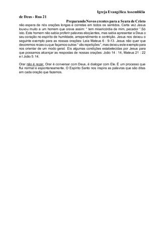 Igreja Evangélica Assembléia
de Deus - Rua 21
PreparandoNovoscrentes para a Seara de Cristo
não espera de nós orações longas e corretas em todos os sentidos. Certa vez Jesus
louvou muito a um homem que orava assim: “ tem misericórdia de mim, pecador ”.Só
isto. Este homem não sabia proferir palavras eloqüentes, mas sabia apresentar a Deus o
seu coração no espirito de humildade, arrependimento e contrição. Jesus nos deixou o
seguinte exemplo para as nossas orações: Leia Mateus 6 : 9-13. Jesus não quer que
decoremos rezas ouque façamos outras “ vãs repetições”, mas deixoueste exemplo para
nos orientar de um modo geral. Eis algumas condições estabelecidas por Jesus para
que possamos alcançar as respostas de nossas orações: João 14 : 14, Mateus 21 : 22
e I João 5: 14.
Orar não é rezar. Orar é conversar com Deus, é dialogar com Ele. É um processo que
flui normal e espontaneamente. O Espirito Santo nos inspira as palavras que são ditas
em cada oração que fazemos.
 