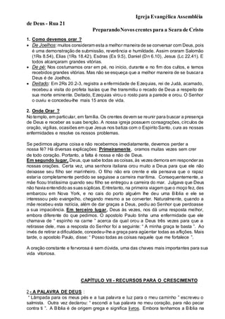 Igreja Evangélica Assembléia
de Deus - Rua 21
PreparandoNovoscrentes para a Seara de Cristo
1. Como devemos orar ?
 De Joelhos: muitos consideram esta a melhor maneira de se conversar com Deus, pois
é uma demonstração de submissão, reverência e humildade. Assim oraram Salomão
(1Rs 8.54), Elias (1Rs 18.42), Esdras (Es 9.5), Daniel (Dn 6.10), Jesus (Lc 22.41). E
todos alcançaram grandes vitórias.
 De pé: Nos costumamos orar em pé, no início, durante e no fim dos cultos, e temos
recebidos grandes vitórias. Mas não se esqueça que a melhor maneira de se buscara
Deus é de Joelhos.
 Deitado: Em 2Rs 20.2-3, registra a enfermidade de Ezequias, rei de Judá, acamado,
recebeu a visita do profeta Isaías que lhe transmitiu o recado de Deus a respeito de
sua morte eminente. Deitado, Ezequias virou o rosto para a parede e orou. O Senhor
o ouviu e concedeu-lhe mais 15 anos de vida.
2. Onde Orar ?
No templo, em particular, em família. Os crentes devem se reunir para buscar a presença
de Deus e receber as suas benção. A nossa igreja possuem consagrações, círculos de
oração, vigílias, ocasiões em que Jesus nos batiza com o Espirito Santo, cura as nossas
enfermidades e resolve os nossos problemas.
Se pedirmos alguma coisa e não recebermos imediatamente, devemos perder a
nossa fé? Há diversas explicações: Primeiramente, oramos muitas vezes sem crer
de todo coração. Portanto, a falta é nossa e não de Deus.
Em segundo lugar, Deus, que sabe todas as coisas, às vezes demora em responder as
nossas orações. Certa vez, uma senhora italiana orou muito a Deus para que ele não
deixasse seu filho ser marinheiro. O filho não era crente e ela pensava que o rapaz
estaria completamente perdido se seguisse a carreira marítima. Consequentemente, a
mãe ficou tristíssima quando seu filho se entregou a carreira do mar. Julgava que Deus
não havia entendido as suas súplicas. Entretanto, na primeira viagem que o moço fez, des
embarcou em Nova York, e no cais do porto alguém lhe deu uma Bíblia e ele se
interessou pelo evangelho, chegando mesmo a se converter. Naturalmente, quando a
mãe recebeu esta notícia, além de dar graças a Deus, pediu ao Senhor que perdoasse
a sua impaciência. Em terceiro lugar, Deus às vezes, nos dá uma resposta melhor,
embora diferente do que pedimos. O apostolo Paulo tinha uma enfermidade que ele
chamava de “ espinho na carne ” acerca da qual orou a Deus três vezes para que a
retirasse dele, mas a resposta do Senhor foi a seguinte: “ A minha graça te basta ”. Ao
invés de retirar a dificuldade, concedeu-lhe a graça para agüentar todas as aflições. Mais
tarde, o apostolo Paulo, disse: “ Posso todas as coisas naquele que me fortalece ”.
A oração constante e fervorosa é sem dúvida, uma das chaves mais importantes para sua
vida vitoriosa.
CAPÍTULO VII - RECURSOS PARA O CRESCIMENTO
2 - A PALAVRA DE DEUS :
“ Lâmpada para os meus pés e a tua palavra e luz para o meu caminho ” escreveu o
salmista. Outra vez declarou: “ escondi a tua palavra no meu coração, para não pecar
contra ti ”. A Bíblia é de origem grega e significa livros. Embora tenhamos a Bíblia na
 
