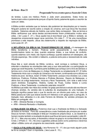 Igreja Evangélica Assembléia
de Deus - Rua 21
PreparandoNovoscrentes para a Seara de Cristo
de tendas; Lucas era médico; Pedro e João eram pescadores. Estes livros se
harmonizam entre si justamente porque o Espirito Santo justamente ajudou o escritor de
cada um deles.
A Bíblia contém verdades que os homens não poderiam ter descobertos por si mesmo.
Ninguém poderia ter escrito sobre a criação do universo, sem que Deus lhe houvesse
revelado. Sabemos através da história, que certos fatos começaram. Mas ao lermos a
Bíblia verificamos que vários destes acontecimentos foram profetizados muitos anos
antes. ( ler Lucas 4 : 21 ). Deus ajudar-nos-á reconhecer que a Bíblia é verdade, se
desejarmos sinceramente seguir seus caminhos. Em João 7 : 17 há uma maravilhosa
promessa a este respeito. Jesus deu testemunho a respeito da inspiração da Bíblia.
Leia Lucas 24 : 27.
A INFLUÊNCIA DA BÍBLIA NA TRANSFORMAÇÃO DE VIDAS - A mensagem da
Bíblia transforma o homem. Pode-se sentir pessoalmente a sua influência
transformadora todos os dias; quando estamos tristes, a sua leitura dá conforto;
quando estamos com medo, ela inspira confiança; quando estamos em desespero, ela
infunde esperança. Ela contém o bálsamo, a palavra certa para a necessidade de cada
indivíduo.
Deus fala a você através da Bíblia. Lendo-a, você começa a conhecer Deus, a
entender e obedecer as orientações dele para a sua vida particular, e a participação na
igreja que você freqüenta. A primeira parte da Bíblia que começa com o livro de Gênesis e
termina com o livro de Malaquias é o Antigo Testamento ou simplesmente AT. O Velho
Testamento inicia com a criação do Universo e do homem, continuandocom o dilúvio e a
história do povo de Deus, Israel. O Velho Testamento possue cinco divisões: Lei, Livros
Históricos, Poéticos, Profetas Maiores e Profetas Menores. Depois de Malaquias, o
último livro do antigo testamento, inicia-se o Novo Testamento, com vinte e sete livros
assim divididos: Evangelhos, História, Cartas de Paulo, Cartas Gerais e Livros
Poéticos. o Novo Testamento é conhecido pela letra inicial NT .
As Bíblias que estão nas mãos dos crentes na igreja para leitura e estudo são escritas em
diversas versões. As versões são re sultantes de atualizações de uma tradução. A
tradução significa passar tudo o que foi escrito em um idioma para outro; no caso da
Bíblia passou-se tudo que estava escrito em hebraico e em grego para o português. A
tradução mais utilizadas é a de João Ferreira de Almeida. As versões principais da
Bíblia em português são:
 ARC - Almeida Revista e Corrigida.
 ARA - Almeida Revisada e Atualizada.
A FINALIDADE DA BÍBLIA - Podemos dizer que a finalidade da Bíblia é a Salvação
de todos os homens. Para dar conseqüência a esta finalidade ela principia por revelar
Deus ao homem. Esta revelação é feita por iniciativa do próprio Deus e, ao recebê-lo o
homem recebe também a revelação do plano que Deus tem para sua salvação ( João 20 :
30 - 31 ). Mas uma vez salvo, é necessário crescer na graça e no conhecimento de Jesus
Cristo. ( II Pedro 3 : 18 ). Há cinco sugestões práticas sobre como podemos e devemos
utilizar a Bíblia como um programa de crescimento espiritual:
1) OUÇA A PALAVRA DE DEUS: ( leia Romanos 10 : 17 ) de que modo alguém pode
ter fé no coração? Ouvir é importante. ( leia Lucas 8 : 15 ).
 