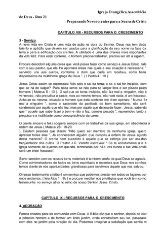 Igreja Evangélica Assembléia
de Deus - Rua 21
PreparandoNovoscrentes para a Seara de Cristo
CAPÍTULO VIII - RECURSOS PARA O CRESCIMENTO
3 - Serviço
A nova vida em Cristo é uma vida de ação na obra do Senhor. Deus nos tem dado
talento e aptidão que devem ser usados para a glorificação do seu nome na face da
terra e para a edificação dos crentes. A utilidade é uma das chaves mais importantes
da vida feliz. Para estar contente, o homem precisa trabalhar, precisa ser útil à alguém.
Procure descobrir alguma coisa que você possa fazer como serviço a Jesus Cristo. fale
com o seu pastor, que ele lhe apontará áreas nas quais a sua atuação é necessária: “
servindo uns aos outros, conforme o dom que cada um recebeu, como bons
dispenseiros da multiforme graça de Deus ”. ( I Pedro 4 : 10 )
Jesus Cristo assim se expressou: Vós sois o sal da terra; e se o sal for insípido, com
que se há de salgar? Para nada serve se não para se lançar fora e ser pisado pelos
homens ( Mateus 5 : 13 ). O sal que se torna insípido, não faz mal a ninguém, não é
venenoso, não prejudica a saúde, mas ao mesmo tempo, não vale nada, é um fracasso.
Acha-se na mesma situação o homem que está contente me dizer apenas: “ Nunca fiz
mal a ninguém ”, como o sacerdote da parábola do bom samaritano, não será
condenado por aquilo que não fez, mas por aquilo que deixou de fazer. Jesus, sabendo
que “ aquele que sabe fazer o bem e não o faz, comete pecado ”, repreendeu tanto a
preguiça e a inutilidade como concupiscência da carne.
O crente sincero e feliz coopera sempre com os trabalhos da sua igreja, em obediência à
ordem de Jesus ( Mateus 28 : 19-20
). Existem pessoas que dizem: “Não quero ser membro de nenhuma igreja, quero
apreciar todas elas ”. Já conheceram alguém que cumpriu a ordem de Jesus agindo
desta maneira? O crente bem sucedido é aquele que se esforça por ser assíduo
freqüentador dos cultos. O Pastor J.C. Varetto escreveu: “ Se te acostumares a ir à
igreja somente de quando em quando, terminarás por não ires nunca e tua vida cristã
será um triste fracasso”.
Servir também com os nossos bens materiais é também tarefa da qual Deus se agrada.
Como administradores de todos os bens espirituais e materiais que Deus nos confiou,
temos diante de nós oportunidades grandiosas para servirmos àquele que nos salvou.
O nosso testemunho cristão é um serviço que podemos prestar em todos os lugares por
onde andamos. ( leia Atos 1 : 8b ) e procure meditar nos privilégios que você tem como
testemunha no serviço ativo no reino de nosso Senhor Jesus Cristo.
CAPÍTULO IX - RECURSOS PARA O CRESCIMENTO
4. ADORAÇÃO
Fomos criados para ter comunhão com Deus. A Bíblia diz que o senhor, depois de ciar
o primeiro homem e de formar um lindo jardim, onde construíram seu lar, passeava
com eles no jardim pela viração do dia. Podemos imaginar a satisfação que sentia m
 