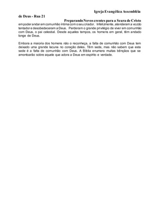 Igreja Evangélica Assembléia
de Deus - Rua 21
PreparandoNovoscrentes para a Seara de Cristo
empoder andar em comunhão íntimacom oseucriador. Infelizmente, atenderam a vozdo
tentador e desobedeceram a Deus. Perderam o grande privilégio de viver em comunhão
com Deus, o pai celestial. Desde aqueles tempos, os homens em geral, têm andado
longe de Deus.
Embora a maioria dos homens não o reconheça, a falta de comunhão com Deus tem
deixado uma grande lacuna no coração deles. Têm sede, mas não sabem que esta
sede é a falta de comunhão com Deus. A Bíblia enumera muitas bênçãos que se
amontoarão sobre aquele que adora a Deus em espírito e verdade.
 