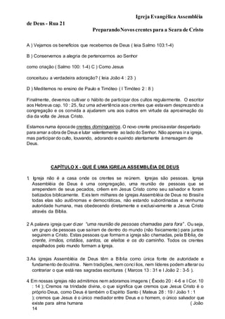 Igreja Evangélica Assembléia
de Deus - Rua 21
PreparandoNovoscrentes para a Seara de Cristo
A ) Vejamos os benefícios que recebemos de Deus ( leia Salmo 103:1-4)
B ) Conservemos a alegria de pertencermos ao Senhor
como criação ( Salmo 100: 1-4) C ) Como Jesus
conceituou a verdadeira adoração? ( leia João 4 : 23 )
D ) Meditemos no ensino de Paulo e Timóteo ( I Timóteo 2 : 8 )
Finalmente, devemos cultivar o hábito de participar dos cultos regularmente. O escritor
aos Hebreus cap. 10 : 25, faz uma advertência aos crentes que estavam desprezando a
congregação e os convida a ajudarem uns aos outros em virtude da aproximação do
dia da volta de Jesus Cristo.
Estamos numa épocade crentes domingueiros. O novo crente precisaestar despertado
para amar a obra de Deus e lutar valentemente ao lado do Senhor. Não apenas ir a igreja,
mas participar do culto, louvando, adorando e ouvindo atentamente à mensagem de
Deus.
CAPÍTULO X - QUE É UMA IGREJA ASSEMBLÉIA DE DEUS
1
. Igreja não é a casa onde os crentes se reúnem. Igrejas são pessoas. Igreja
Assembléia de Deus é uma congregação, uma reunião de pessoas que se
arrependem de seus pecados, crêem em Jesus Cristo como seu salvador e foram
batizados biblicamente. Exis tem milhares de igrejas Assembléia de Deus no Brasil e
todas elas são autônomas e democráticas, não estando subordinadas a nenhuma
autoridade humana, mas obedecendo diretamente e exclusivamente a Jesus Cristo
através da Bíblia.
2
. A palavra igreja quer dizer “uma reunião de pessoas chamadas para fora” . Ou seja,
um grupo de pessoas que saíram de dentro do mundo (não fisicamente) para juntos
seguirem a Cristo. Estas pessoas que formam a igreja são chamadas, pela Bíblia, de
crente, irmãos, cristãos, santos, os eleitos e os do caminho. Todos os crentes
espalhados pelo mundo formam a Igreja.
3
. As igrejas Assembléia de Deus têm a Bíblia como única fonte de autoridade e
fundamento de doutrina. Nem tradições, nem concí lios, nem líderes podem alterar ou
contrariar o que está nas sagradas escrituras ( Marcos 13 : 31 e I João 2 : 3-5 ).
4
. Em nossas igrejas não admitimos nem adoramos imagens ( Êxodo 20 : 4-6 e I Cor. 10
: 14 ); Cremos na trindade divina, o que significa que cremos que Jesus Cristo é o
próprio Deus, como Deus é também o Espírito Santo ( Mateus 28 : 19 / João 1 : 1
); cremos que Jesus é o único mediador entre Deus e o homem, o único salvador que
existe para alma humana ( João
14
 