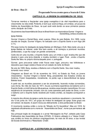 Igreja Evangélica Assembléia
de Deus - Rua 21
PreparandoNovoscrentes para a Seara de Cristo
CAPÍTULO XI - A ORIGEM DA ASSEMBLÉIA DE DEUS
Tornar-se membro e freqüentar uma igreja evangélica é de vital importância para o
crescimento na vida cristã. Portanto, é bom que você conheça, em síntese, um pouco da
história da Assembléia de Deus, na qual você está dando os seus primeiros passos
como discípulo de Cristo.
Os pioneiros dasAssembléiade Deus no Brasil foram os missionáriosGunnar Vingren e
Daniel Berg, ambos oriundos da
Igreja Batista.
Gunnar Vingren e Daniel Berg, eram suecos, filhos de pais Batista. Em 1909, numa
reunião de oração, Gunnar Vingren, foi batizado com o Espirito Santo e com fogo (Mt
3.11).
Pôr esse motivo foi desligado da Igreja Batista em Michigan, EUA. Mais tarde uniu-se à
Igreja Batista de Indiana, onde fora bem aceito, e ali começou a promover reuniões
pentecostais, o que fez surgir um grande avivamento .
Certo dia em uma reunião, o Espirito Santo usou um irmão o qual revelou-lhe que ele
deveria ir para uma terra distante e revelou também o lugar: Pará , ainda o Espirito
Santo lhe falou no próprio idioma daquele povo: o português.
Gunnar, gora procurava saber onde ficava esse lugar, procurou nas bibliotecas e
descobriu que o lugar existia e ficava em um estado do norte do Brasil.
No ano de 1909, Berg, recebeu o Batismo com o Espirito Santo. Seu viver mudou,
tomando novo rumos.
Chegaram ao Brasil em 19 de novembro de 1910, no Estado do Pará, os jovens
missionários - Gunnar Vingren e Daniel Berg, procedentes dos Estados Unidos da
América. Foram hospedados, inicialmente, no porão sujo e desconfortável da Igreja
Batista local.
A partir daí, as reuniões passaram a ser de avivamento, havendo muitas conversões,
cura divina. No mês de maio de 1911, houve a primeira experiência do batismo com o
Espirito Santo, a irmã Celina de Albuquerque, recebeuessa benção maravilhosa. Em con
seqüência do avivamento iniciado, com as curas operadas pelo poder de Deus, e com
o batismo com o Espirito Santo recebido pôr muitos crentes, as reações começaram a
surgir.
A maioria dos oficiais da igreja e parte dos seus membros repudiaram o movimento. No
dia 13 de junho de 1911, um grupo de irmãos foi desligado da igreja. Esse grupo era
em número de dezoito. E assim iniciou-se efetivamente a obra pentecostal no Brasil.
O movimento recebeu então o nome de “Missão da Fé Apostólica”. Mas em 1918, foi
registrado oficialmente com o nome de “Assembléia de Deus”, nome que permanece até
hoje.
Seu principal órgão de divulgação é o jornal “Mensageiro da Paz”, editado pela Casa
Publicadora das Assembléia de Deus (CPAD). O Hinário utilizado é a “Harpa Cristã”,
que contêm os hinos de cânticos congregacionais, há mais de 50 anos. a sua revista
de Escola Dominical é a “Maturidade Cristã”.
CAPÍTULO XII - A ESTRUTURA DA ASSEMBLÉIA DE DEUS.
 