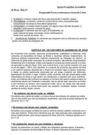 Igreja Evangélica Assembléia
de Deus - Rua 21
PreparandoNovoscrentes para a Seara de Cristo
1. O Pastor é o homem ungido pôr Deus para apascentar o rebanho (igreja).
2. OEvangelista é ohomem, conforme opróprio termo indica, responsável pela
evangelização do campo ou área afeta à igreja local.
3. O Presbítero é o auxiliar direto do pastor, em alguns casos. Na falta do pastor, o
presbítero pode assumir a direção da igreja.
4. O Diácono é o elemento que se ocupa, principalmente, da
parte material da igreja: arrumação, obras, distribuição da
Santa Ceia, socorro às viúvas, etc...
5. Auxiliares de Trabalhos é o elemento que cooperam com os diáconos nos serviços
gerais, nos pontos de pregações,etc.
CAPÍTULO XIII - OS COSTUMES NA ASSEMBLÉIA DE DEUS
Ao iniciarmos este assunto, queremos primeiramente, estabelecer a diferença entre
costumes na Assembléia de Deus no Brasil e doutrinas bíblicas fundamentais. As
doutrinas bíblicas fundamentais implicam diretamente na Salvação do homem, os
costumes na igreja estão colocados no contexto temporal, não estando comprometidos
diretamente com a salvação. Estão mais ligados à conduta do crente perante o mundo,
se aprovada ou não pôr Deus: “Vós sois o sal da terra; e se o sal for insípido, com que
se há de salgar?...”(Mt 5.13a). Doutrina, é o conjunto de príncipios que servem de base
a um sistema religioso, devendo ser o mesmo em qualquer lugar ou época. Costumes,
é habito ou prática geralmente observada por um grupo, podendo ser diferentes,
dependendo do tempo e lugar. Existem certas doutrinas que são preservadas pelas
Assembléias de Deus e que devem ser obedecidos e seguidos pôr seus membros ,
como: as mulheres não cortarem os cabelos; os homens não usarem cabelos longos; as
vestimentas devem ser modestas e decentes; não se admite traje masculino na mulher
e nem feminino no homem, nem casamento misto, isto é, de crente com não-crente,
nem se aceita que o crente tome parte nos prazeres mundanos: boates, cinemas,
escolas de samba, festas carnais.
1. As mulheres não devem cortar os cabelos.
Os cabelos são a glória da mulher e a marca da sua feminilidade. Os cabelos da mulher
são um dos pontos que mais se destacam visualmente, para que se possa distingui-la do
homem(1 Co 11.15).
2. Os homens não devem usar cabelos compridos.
Só existia uma situação na Bíblia em que os homens usavam cabelos compridos, era o
caso dos nazireus . Estes eram indivíduos que, pôr voto particular eram separados, pôr
tempo indeterminado, para serviço especial de Deus (Nm 6.5). Verifique também em 1
Co 11.14.
3. As vestimentas devem ser com modéstia e decência.
Quanto as vestimentas do crente, a Bíblia não estabelece padrões rígidos. Entretanto,
segundo os costumes da Assembléia de Deus no Brasil, baseados em príncipios
 