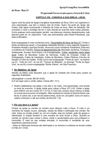 Igreja Evangélica Assembléia
de Deus - Rua 21
PreparandoNovoscrentes para a Seara de Cristo
CAPÍTULO XIV - CONHEÇA A SUA IGREJA LOCAL
Agora você faz parte da Igreja Evangélica Assembléia de Deus. Ela é um organismo e
uma organização, que tem a própria vida de Cristo. Quem faz parte da Igreja (de
Cristo), está agora continuando o trabalho de Cristo na terra. Além da Salvação, Ele
concedeu a você o privilégio de ser o meio através do qual Ele salve outras pessoas.
Como qualquer outra organização, ela têm sua liderança, diretoria, departamentos, tudo
fazendo parte de um organismo. Tudo isso administrado pelo Pastor-Presidente, que
lidera o Ministério.
Esta congregação é mais conhecida como: “Assembléia de Deus da Rua 21”. Tendo a
frente da liderança (local), o Evangelista Sebastião Braúlio e como segundo dirigente o
Presbítero Nivaldo Lopesdos Santos. Há em seucorpo ministerial: Presbíteros, Diáconos
e Auxiliares de Trabalho. Possui os departamentos de: Mocidade, Senhoras, Crianças e
Adolescente, Escolas Dominicais e de Evangelização. Cultos existentes nesta igreja
local: Cultos de Mocidade, Cultos de Senhoras, Cultos de Crianças, Cultos de
Consagração, Cultos de Libertação, Cultos de Membros, Cultos Públicos, Círculos de
Oração e Cultos de Vigílias. Tendo como sub-congregação: “Fonte de Jacó”, na mesma
rua 21; “Vale do Lírio”, na rua 22; “Tanque de Betesda”, no Ipiranga; “Fonte de Água
Viva”, na rua 60; e como congregação “Rocha Eterna”, em São Francisco.
1. Os Objetivos da Igreja
Através da Bíblia você descobre que a Igreja foi fundada pôr Cristo para cumprir as
seguintes finalidades:
a)Evangelizar o mundo (Mt 28.19-20).
b) E ser lugar para o crente cultuar a Deus (Rm 12.1).
 Senhor estabeleceu sua igreja, e ela não é um clube, uma agremiação, uma escola
ou local de encontro. A igreja existe para cultuar a Deus (Cl 3.16). Existe a igreja
para edificar uns aos outros (Cl 1.12-13). E tudo isso, porque Jesus colocou a igreja
no mundo para anunciar o Evangelho: “Mas recebereis a virtude do Espirito Santo, que
há de vir sobre vós; e ser-me-eis testemunhas, tanto em Jerusalém como em toda a
Judéia e Samaria, e até aos confins da terra”(At 1.8).
2. .Pôr que devo ir a Igreja?
Porque na igreja os crentes se reúnem para oferecer culto a Deus. O culto é um
momento de oração, louvor, adoração, estudo da Bíblia e edificação dos crentes. No
culto, todos os crentes podem se unir em oração, seja em petição, ação de graças e
intercessão. A oração também é uma maneira de você louvar a Deus. Quando os
crentes se reúnem para cultuar a Deus, existe a oportunidade para que pratiquem a
comunhão. É mais do que simples amizade. A comunhão é resultante de uma
experiência espiritual comum
- todas as diferenças terrenas são eliminadas e os homens e mulheres se tornam irmãos
e irmãs em Cristo.
 