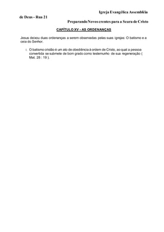 Igreja Evangélica Assembléia
de Deus - Rua 21
PreparandoNovoscrentes para a Seara de Cristo
CAPÍTULO XV - AS ORDENANÇAS
Jesus deixou duas ordenanças a serem observadas pelas suas igrejas: O batismo e a
ceia do Senhor.
1. O batismo cristão é um ato de obediência à ordem de Cristo, ao qual a pessoa
convertida se submete de bom grado como testemunho de sua regeneração (
Mat. 28 : 19 ).
 