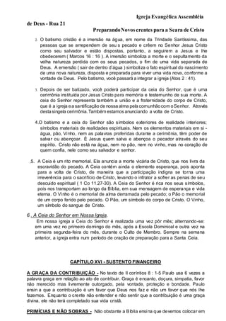 Igreja Evangélica Assembléia
de Deus - Rua 21
PreparandoNovoscrentes para a Seara de Cristo
2. O batismo cristão é a imersão na água, em nome da Trindade Santíssima, das
pessoas que se arrependem de seu s pecado e crêem no Senhor Jesus Cristo
como seu salvador e estão dispostas, portanto, a seguirem a Jesus e lhe
obedecerem ( Marcos 16 : 16 ). A imersão simboliza a morte e o sepultamento da
velha natureza perdida com os seus pecados, o fim de uma vida separada de
Deus. A emersão ( sair de dentro d’água ) simboliza o fato espiritual do nascimento
de uma nova natureza, disposta e preparada para viver uma vida nova, conforme a
vontade de Deus. Pelo batismo, você passará a integrar a igreja (Atos 2 : 41).
3. Depois de ser batizado, você poderá participar da ceia do Senhor, que é uma
cerimônia instituída por Jesus Cristo para memória e testemunho de sua morte. A
ceia do Senhor representa também a união e a fraternidade do corpo de Cristo,
que é a igreja ea santificação de nossa alma pela comunhãocom oSenhor. Através
destasingela cerimônia.Também estamos anunciando a volta de Cristo.
4.O batismo e a ceia do Senhor são símbolos exteriores de realidade interiores;
símbolos materiais de realidades espirituais. Nem os elementos materiais em si -
água, pão, Vinho, nem as palavras proferidas durante a cerimônia, têm poder de
salvar ou abençoar. É Jesus quem salva e abençoa o pecador através do seu
espírito. Cristo não está na água, nem no pão, nem no vinho, mas no coração de
quem confia, nele como seu salvador e senhor.
5. A Ceia é um rito memorial. Ela anuncia a morte vicária de Cristo, que nos livra da
escravidão do pecado. A Ceia contém ainda o elemento esperança, pois aponta
para a volta de Cristo, de maneira que a participação indigna se torna uma
irreverência para o sacrifício de Cristo, levando o infrator a sofrer as penas de seu
descuido espiritual ( 1 Co 11.27-30). A Ceia do Senhor é rica nos seus símbolos,
pois nos transportam ao longo da Bíblia, em sua mensagem de esperança e vida
eterna. O Vinho é o memorial de alma derramada pelo pecado; o Pão o memorial
de um corpo ferido pelo pecado. O Pão, um símbolo do corpo de Cristo. O Vinho,
um símbolo do sangue de Cristo.
6 . A Ceia do Senhor em Nossa Igreja.
Em nossa igreja a Ceia do Senhor é realizada uma vez pôr mês; alternando-se:
em uma vez no primeiro domingo do mês, após a Escola Dominical e outra vez na
primeira segunda-feira do mês, durante o Culto de Membro. Sempre na semana
anterior, a igreja entra num período de oração de preparação para a Santa Ceia.
CAPÍTULO XVI - SUSTENTO FINANCEIRO
A GRAÇA DA CONTRIBUIÇÃO - No texto de II coríntios 8 : 1-5 Paulo usa 6 vezes a
palavra graça em relação ao ato de contribuir. Graça é encanto, doçura, simpatia, favor
não merecido mas livremente outorgado, pela vontade, proteção e bondade. Paulo
ensin a que a contribuição é um favor que Deus nos faz e não um favor que nós lhe
fazemos. Enquanto o crente não entender e não sentir que a contribuição é uma graça
divina, ele não terá completado sua vida cristã.
PRIMÍCIAS E NÃO SOBRAS - Não obstante a Bíblia ensina que devemos colocar em
 