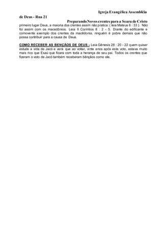 Igreja Evangélica Assembléia
de Deus - Rua 21
PreparandoNovoscrentes para a Seara de Cristo
primeiro lugar Deus, a maioria dos crentes assim não pratica: ( leia Mateus 6 : 33 ). Não
foi assim com os macedônios. Leia II Coríntios 8 : 2 - 5. Diante do edificante e
comovente exemplo dos crentes da macêdonia, ninguém é pobre demais que não
possa contribuir para a causa de Deus.
COMO RECEBER AS BENÇÃOS DE DEUS - Leia Gênesis 28 : 20 - 22 quem quiser
estude a vida de Jacó e verá que ao voltar, vinte anos após este voto, estava muito
mais rico que Esaú que ficara com toda a herança de seu pai. Todos os crentes que
fizeram o voto de Jacó também receberam bênçãos como ele.
 