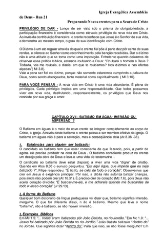 Igreja Evangélica Assembléia
de Deus - Rua 21
PreparandoNovoscrentes para a Seara de Cristo
PRIVILÉGIO DE DAR - Longe de ser visto sob o prisma de obrigatoriedade, a
participação financeira é considerada como elevado privilégio da nova vida em Cristo.
Ao invés da contribuição financeira o crente reconhece que Jesus é o Senhor de sua vida,
edemonstra ao mesmo tempo, o grau de sua identificação com Cristo.
O Dízimo é um ato regular através do qual o crente fiel põe à parte dez pôr cento de suas
rendas, e oferece ao Senhor como reconhecimento pela benção recebidas. Dar o dízimo
não é uma atitude que se toma como uma imposição. Entretanto quando deixamos de
observar essa prática bíblica, estamos roubando a Deus: “Roubará o homem a Deus ?
Todavia, vós me roubais, e dizeis: em que te roubamos? Nos dízimos e nas ofertas
alçadas”( Ml 3.8).
Vale a pena ser fiel no dizimo, porque não somente estaremos cumprindo a palavra de
Deus, como sendo abençoados, tanto material como espiritualmente ( Ml 3.10).
PARA VOCÊ PENSAR - A nova vida em Cristo é uma vida abundante. É plena de
privilégios. Cada privilégio implica em uma responsabilidade. Que todos possamos
viver em nova vida, desfrutando, responsavelmente, os privilégios que Deus nos
concede por sua graça e amor.
CAPÍTULO XVII - BATISMO EM ÁGUA: IMERSÃO OU
ASPERSÃO ?
O Batismo em águas é o meio do novo crente se integrar completamente ao corpo de
Cristo, a Igreja. Através deste batismo o crente passa a ser membro efetivo da igreja. O
batismo em águas não é para a salvação, mas é conseqüência dela (At 8.36 -38).
1. Exigências para alguém ser batizado:
O candidato ao batismo tem que estar consciente de que fazendo, pois, a partir de
agora. ele precisa produzir na obra de Deus . O batismo consciente produz no crente
um desejo pela obra de Deus e leva-o uma vida de testemunho .
O candidato ao batismo deve estar disposto a viver uma vida “digna” de cristão.
Quando em Atos 8.36 o eunuco perguntou: “Eis aqui água, que impede que eu seja
batizado ?”, Filipe respondeu: “É lícito, se crês de todo o coração”. Observemos que
crer em Jesus é exigência principal. Pôr isso, a Bíblia não autoriza batizar crianças,
pois ainda não podem crer (At 16.31). É preciso crer de coração (Mc 7.6), pois Deus não
aceita coração dividido: “E buscar-me-eis, e me achareis quando me buscardes de
todo ovosso coração” (Jr 29.13).
2. A forma do Batismo
Qualquer bom dicionário da língua portuguesa vai dizer que, batismo significa imersão,
mergulho. O que for diferente disso, n ão é batismo. Mesmo que leve o nome
“batismo”, não é batismo, se não houver imersão.
3. Exemplos Bíblicos
Em Mc 1.5: “... todos eram batizados pôr João Batista, no rio Jordão.” Em Mc 1.9: “...
Jesus foi batizado pôr João Batista no rio Jordão.” João Batista batizava “dentro do”
rio Jordão. Que significa dizer “dentro do”. Para que isso, se não fosse mergulho? Em
 