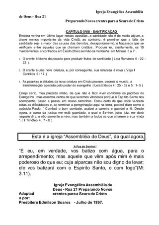 Igreja Evangélica Assembléia
de Deus - Rua 21
PreparandoNovoscrentes para a Seara de Cristo
Esta é a igreja “Assembléia de Deus”, da qual agora,
você faz parte.
CAPÍTULO XVIII - SANTIFICAÇÃO
Embora venha em último lugar nestas apostilas, a santidade não é de modo algum, a
chave menos importante da vida Cristã; ao contrário, é provável que a falta de
santidade seja a maior das causas das derrotas, desapontamento, e fracassos que se
verificam entre aqueles que se chamam cristãos. Procure ler, atentamente, os 10
mandamentos encontrados emÊxodo 20eosermãodamontanha em Mateus 5 a 7 .
1. O crente é liberto do pecado para produzir frutos de santidade ( Leia Romanos 6 : 22 -
23 ).
2. O crente é uma nova criatura, e, por conseguinte, sua natureza é nova ( Veja II
Coríntios 5 : 17 )
3. As palavras e atitudes da nova criatura em Cristo provam, perante o mundo, a
transformação operada pelo poder do evangelho ( Leia Efésios 4 : 25 - 32 e 5 : 1- 5 )
Esteja certo, meu prezado irmão, de que não é fácil viver conforme os padrões do
Evangelho , mas estamos certos de que seremos vitoriosos porque o Espírito Santo nos
acompanha, passo a passo, em nosso caminhos. Estou certo de que você vencerá
todas as dificuldades e, ao terminar a peregrinação aqui na terra, poderá dizer como o
apóstolo Paulo: “ Combati o bom combate, acabei a carreira e guardei a fé. Desde
agora, a coroa da justiça me está guardada, a qual o Senhor, justo juiz, me dará
naquele di a; e não somente a mim, mas também a todos os que amarem a sua vinda
”. ( II Timóteo 4 : 7 - 8 )
A Paz do Senhor !
“E eu, em verdade, vos batizo com água, para o
arrependimento; mas aquele que vêm após mim é mais
poderoso do que eu; cuja alparcas não sou digno de levar;
ele vos batizará com o Espirito Santo, e com fogo”(Mt
3.11).
Adaptad
o por:
Igreja Evangélica Assembléia de
Deus - Rua 21 Preparando Novos
crentes paraa Seara de Cristo
Presbítero Edmilson Soares - Julho de 1997.
 