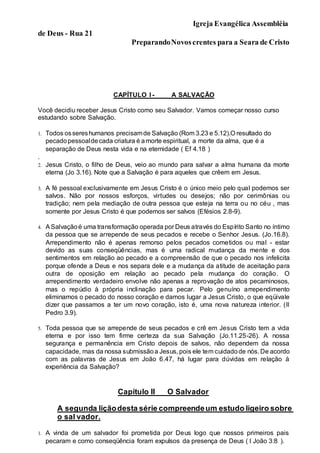 Igreja Evangélica Assembléia
de Deus - Rua 21
PreparandoNovoscrentes para a Seara de Cristo
CAPÍTULO I - A SALVAÇÃO
Você decidiu receber Jesus Cristo como seu Salvador. Vamos começar nosso curso
estudando sobre Salvação.
1. Todos ossereshumanos precisamde Salvação (Rom 3.23 e 5.12).O resultado do
pecadopessoaldecada criatura é amorte espiritual, a morte da alma, que é a
separação de Deus nesta vida e na eternidade ( Ef 4.18 )
.
2. Jesus Cristo, o filho de Deus, veio ao mundo para salvar a alma humana da morte
eterna (Jo 3.16). Note que a Salvação é para aqueles que crêem em Jesus.
3. A fé pessoal exclusivamente em Jesus Cristo é o único meio pelo qual podemos ser
salvos. Não por nossos esforços, virtudes ou desejos; não por cerimônias ou
tradição; nem pela mediação de outra pessoa que esteja na terra ou no céu , mas
somente por Jesus Cristo é que podemos ser salvos (Efésios 2.8-9).
4. ASalvaçãoé uma transformação operada por Deus através do Espírito Santo no íntimo
da pessoa que se arrepende de seus pecados e recebe o Senhor Jesus. (Jo.16.8).
Arrependimento não é apenas remorso pelos pecados cometidos ou mal - estar
devido as suas conseqüências, mas é uma radical mudança da mente e dos
sentimentos em relação ao pecado e a compreensão de que o pecado nos infelicita
porque ofende a Deus e nos separa dele e a mudança da atitude de aceitação para
outra de oposição em relação ao pecado pela mudança do coração. O
arrependimento verdadeiro envolve não apenas a reprovação de atos pecaminosos,
mas o repúdio à própria inclinação para pecar. Pelo genuíno arrependimento
eliminamos o pecado do nosso coração e damos lugar a Jesus Cristo, o que eqüivale
dizer que passamos a ter um novo coração, isto é, uma nova natureza interior. (II
Pedro 3.9).
5. Toda pessoa que se arrepende de seus pecados e crê em Jesus Cristo tem a vida
eterna e por isso tem firme certeza da sua Salvação (Jo.11.25-26). A nossa
segurança e permanência em Cristo depois de salvos, não dependem da nossa
capacidade, mas da nossa submissãoa Jesus, pois ele tem cuidadode nós. De acordo
com as palavras de Jesus em João 6.47, há lugar para dúvidas em relação à
experiência da Salvação?
Capítulo II _ O Salvador
A segunda liçãodesta série compreendeum estudo ligeiro sobre
o sal vador.
1. A vinda de um salvador foi prometida por Deus logo que nossos primeiros pais
pecaram e como conseqüência foram expulsos da presença de Deus ( I João 3:8 ).
 