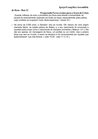 Igreja Evangélica Assembléia
de Deus - Rua 21
PreparandoNovoscrentes para a Seara de Cristo
Durante milhares de anos o prometido por Deus para libertar a humanidade do
pecado foi ansiosamente esperado por todas as raças, especialmente pelos judeus,
cujos profetas se ocuparam muito desta esperança. ( Isaias 53 )
2. Há cerca de 2.000 anos, o Salvador veio ao mundo. Ele nasceu de uma virgem
chamada Maria, na cidade judaica de Belém, e o seu nascimento foi anunciado e
saudado pelos anjos como o nascimento do Salvador prometido ( Mateus 1:21 ). Ele
não era apenas um mensageiro de Deus, um profeta ou um mártir, mas o próprio
Deus que veio ao mundo, e assim se declarou e foi compreendido por aqueles que
testemunharam sua vida terrena. ( João 10:30 ; João 1:1 e 14 ).
 