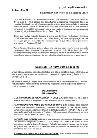 Igreja Evangélica Assembléia
de Deus - Rua 21
PreparandoNovoscrentes para a Seara de Cristo
3. Os judeus, entretanto, não aceitaram que Jesus fosse o Messias. Não creram nele ( Jo.
1:11 e Atos 3:13-15 ), porque eles desvirtuaram a esperança messiânica dos seus
profetas, desejando um reino terreno material e Jesus veio para estabelecer um reino
espiritual, eterno. Jesus foi morto numa cruz em Jerusalém. Ele fez um sacrifício
consciente e voluntário para pagar, com a sua morte, a culpa dos nossos pecados
perante a justiça divina ( Gálatas 1:4 e I Pedro 2:24 ).
4. Tendo sido morto e culpado, Jesus se levantou vivo do túmulo no domingo e conviveu
por 40 dias com seus discípulos, dando-lhes instruções para a propagação de sua
mensagem por todo o mundo. Na sua ressurreição é que nós temos a garantia da
vida eterna. ( I Coríntios 15:1-8 )
5. Agora Jesus está junto ao pai nos céus, voltou ao seu lugar, mas tornará a vir a este
mundo para julgar os povos e para arrebatar os salvos ( João 14:3 e Atos 1:8-11 ). O
mais importante é que você poderá saber a respeito de Jesus será fruto da sua própria
experiência, sua própria comunhão com ele dia a dia até que ele o leve para o céu.
Capítulo III _- A NOVA VIDA EM CRISTO
Anova vidaque apessoaconvertida desfruta euma vidano espírito deDeus. Isto implicano
fato deseucomportamento sercaracterizado pela retidão e pelo amor. (I Pedro 1:15 ;
Efésios 4:25 e 5:5 ).
ABíblia tem orientação segura para ocrente conduzir seus passos neste mundo. Através
de suas páginas você encontrará tudo quanto necessita saber a respeito de atitudes e
motivos para sua conduta.
OS CONFLITOS
DA NOVA VIDA
1. O CRISTÃO PODE ESPERAR VIOLENTA OPOSIÇÃO ( leia João 16:33 ). O que o
Senhor Jesus falou a respeito da nossa atitude ao sermos perseguidos?
2. HÁ OPOSIÇÃO POR PARTE DE UM MUNDO ÍMPIO. Esta oposição pode assumir
a forma de privações financeiras, zombaria de amigos e, em alguns casos,
vantagens pessoais. Acontece também a perseguição hostil ( I Pedro 4:12 ). É por
esta razão que Paulo escreveu à Timóteo: “ Sofre comigo as aflições como um bom
soldado de Jesus Cristo. ( II Timóteo 2:3).
3. SATANÁS NÃO DESISTE: A Bíblia ensina a respeito da existência de Satanás como
uma realidade inegável e poderosa. Ele é inimigo de Cristo e de todos os seus
seguidores. Aceitar a Jesus Cristo como Salvador pessoal é o mesmo que declarar-
lhe guerra. Ler ( I Pedro 5:8 ). Ele envia todos os esforços no sentido de frustar e
derrotar os discípulos de Jesus.
4. A NOVA VIDA ENVOLVE UMA LUTA INTENSA: Viver a nova vida em termos de
 