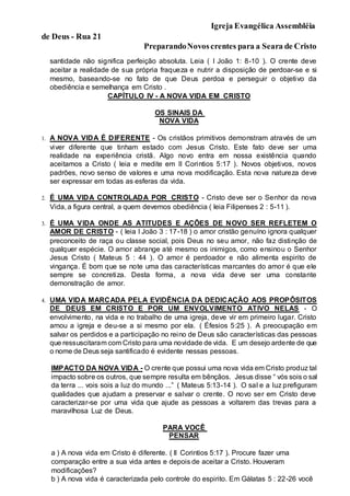 Igreja Evangélica Assembléia
de Deus - Rua 21
PreparandoNovoscrentes para a Seara de Cristo
santidade não significa perfeição absoluta. Leia ( I João 1: 8-10 ). O crente deve
aceitar a realidade de sua própria fraqueza e nutrir a disposição de perdoar-se e si
mesmo, baseando-se no fato de que Deus perdoa e perseguir o objetivo da
obediência e semelhança em Cristo .
CAPÍTULO IV - A NOVA VIDA EM CRISTO
OS SINAIS DA
NOVA VIDA
1. A NOVA VIDA É DIFERENTE - Os cristãos primitivos demonstram através de um
viver diferente que tinham estado com Jesus Cristo. Este fato deve ser uma
realidade na experiência cristã. Algo novo entra em nossa existência quando
aceitamos a Cristo ( leia e medite em II Corintios 5:17 ). Novos objetivos, novos
padrões, novo senso de valores e uma nova modificação. Esta nova natureza deve
ser expressar em todas as esferas da vida.
2. É UMA VIDA CONTROLADA POR CRISTO - Cristo deve ser o Senhor da nova
Vida, a figura central, a quem devemos obediência ( leia Filipenses 2 : 5-11 ).
3. É UMA VIDA ONDE AS ATITUDES E AÇÕES DE NOVO SER REFLETEM O
AMOR DE CRISTO - ( leia I João 3 : 17-18 ) o amor cristão genuíno ignora qualquer
preconceito de raça ou classe social, pois Deus no seu amor, não faz distinção de
qualquer espécie. O amor abrange até mesmo os inimigos, como ensinou o Senhor
Jesus Cristo ( Mateus 5 : 44 ). O amor é perdoador e não alimenta espirito de
vingança. É bom que se note uma das características marcantes do amor é que ele
sempre se concretiza. Desta forma, a nova vida deve ser uma constante
demonstração de amor.
4. UMA VIDA MARCADA PELA EVIDÊNCIA DA DEDICAÇÃO AOS PROPÔSITOS
DE DEUS EM CRISTO E POR UM ENVOLVIMENTO ATIVO NELAS - O
envolvimento, na vida e no trabalho de uma igreja, deve vir em primeiro lugar. Cristo
amou a igreja e deu-se a si mesmo por ela. ( Éfesios 5:25 ). A preocupação em
salvar os perdidos e a participação no reino de Deus são características das pessoas
que ressuscitaram com Cristo para uma novidade de vida. E um desejo ardente de que
o nome de Deus seja santificado é evidente nessas pessoas.
IMPACTO DA NOVA VIDA - O crente que possui uma nova vida em Cristo produz tal
impacto sobre os outros, que sempre resulta em bênçãos. Jesus disse “ vós sois o sal
da terra ... vois sois a luz do mundo ...” ( Mateus 5:13-14 ). O sal e a luz prefiguram
qualidades que ajudam a preservar e salvar o crente. O novo ser em Cristo deve
caracterizar-se por uma vida que ajude as pessoas a voltarem das trevas para a
maravilhosa Luz de Deus.
PARA VOCÊ
PENSAR
a ) A nova vida em Cristo é diferente. ( II Corintios 5:17 ). Procure fazer uma
comparação entre a sua vida antes e depois de aceitar a Cristo. Houveram
modificações?
b ) A nova vida é caracterizada pelo controle do espirito. Em Gálatas 5 : 22-26 você
 