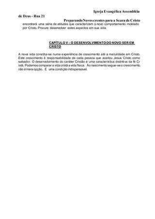 Igreja Evangélica Assembléia
de Deus - Rua 21
PreparandoNovoscrentes para a Seara de Cristo
encontrará uma série de atitudes que caracterizam o novo comportamento moldado
por Cristo. Procure desenvolver estes aspectos em sua vida.
CAPÍTULO V - O DESENVOLVIMENTO DO NOVO SER EM
CRISTO
A nova vida constitui-se numa experiência de crescimento até a maturidade em Cristo.
Este crescimento é responsabilidade de cada pessoa que aceitou Jesus Cristo como
salvador. O desenvolvimento do caráter Cristão é uma característica distintiva da fé Cr
istã. Podemoscomparar a vidacristãa vida física. Ao nascimentosegue-seo crescimento,
não émeraopção. É uma condiçãoindispensável.
 