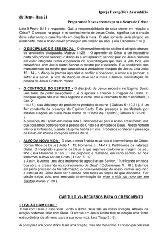 Igreja Evangélica Assembléia
de Deus - Rua 21
PreparandoNovoscrentes para a Seara de Cristo
Leia II Pedro 3:18 e responda: Qual a responsabilidade de cada crente em relação a
Cristo? O crescer na graça e no conhecimento de Jesus Cristo, significa que o cristão
deve estar sempre caminhando em direção à meta. O alvo somente será atingido na
eternidade, mas é nosso dever prosseguir em direção ao alvo. ( leia Filipenses 3:14 ).
 O DISCIPULADO É ESSENCIAL - O desenvolvimento do caráter é atingido através
do verdadeiro discipulado. Mateus 11:29 - O aprender de Cristo é um imperativo
dado pelo próprio Senhor; o discípulo é um aprendiz; ser discípulo de Jesus consiste
em estar integrado numa experiência de aprendizagem que dura a vida toda, em
convivência com Jesus como Senhor e mestre por excelência. É a obediência aos
mandamentos do mestre que caracteriza o verdadeiro discípulo de Jesus. Leia João
15 : 14 - o discípulo precisa aprender a confiar e obedecer, a amar e a perdoar, a
sofrer e a servir. A vida de discípulo deve ser a mais autêntica manifestação da
pessoa de Jesus Cristo no mundo.
 O CONTROLE DO ESPIRITO - O discípulo de Jesus encontra no Espirito Santo
uma fonte de poder inesgotável que o ajudará a crescer á imagem de Cristo. O
discípulo agora não vive mais segundo a carne, mas é chamado homem espiritual ( I
Cor. 2
: 14-15 ); sua vida longe de produzir os produtos da carne ( Gálatas 5 : 19-21 ), é um
fluir constante da presença do Espirito Santo. Esta presença é manifestada por
atitudes e ações, às quais Paulo chama de “ Frutos do Espirito” ( Gálatas 5 : 22-26
) .
A presença do Espirito em nossa vida é indispensável para o nosso crescimento, até
que possamos compreender a pessoa de Cristo e a vontade de Deus. Nosso homem
interior é fortalecido, quando o Espirito habita em nós. Podemos conhecer a presença
de Cristo em nossos corações através da fé.
 ALVO DA NOVA VIDA - O alvo, a meta final da nova vida é a semelhança de Cristo.
Somos filhos de Deus ( João 1 : 12; Romanos 8 : 14-17 ). Partilhamos da natureza
Divina. O Propósito supremo de Deus é que sejamos conforme a imagem de seu
filho ( leia Romanos 8 : 29 ). Este propósito é realizado, em certo sentido, ao nos
tornarmos o novo ser em Cristo ( II Cor. 5 : 17
). Assim, levamos uma vida inteiramente agradável ao Senhor, “ frutificando em toda
boa obra, e crescendo no conhecimento de Deus” ( Colossenses 1 : 10 ). Estamos
em pleno processo de transformação; o desenvolvimento do nosso caráter segundo
a estatura de Cristo deve ser buscado com todas as forças de que dispomos. Ser
cristão exige, pois, uma renovada determinação de viver a vida do novo ser em
Cristo (Gálatas 2 : 20 ).
CAPÍTULO VI - RECURSOS PARA O CRESCIMENTO
1 ) FALAR COM DEUS :
Falar com Deus é essencial. Lendo a Bíblia Deus fala ao nosso coração. Através da
oração podemos falar com Deus. O crente em Jesus Cristo tem na oração uma fonte
extraordinária de alimento para a sua nova vida. Leia Tiago 5 : 6).
A principio é um pouco difícil fazer uma oração, mas não desanime. O nosso pai celestial
 