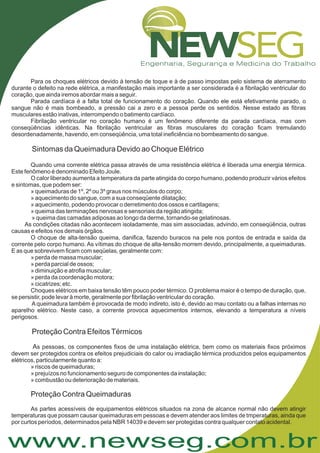 www.newseg.com.br
A
Para os choques elétricos devido à tensão de toque e à de passo impostas pelo sistema de aterramento
durante o defeito na rede elétrica, a manifestação mais importante a ser considerada é a fibrilação ventricular do
coração, que ainda iremos abordar mais a seguir.
Parada cardíaca é a falta total de funcionamento do coração. Quando ele está efetivamente parado, o
sangue não é mais bombeado, a pressão cai a zero e a pessoa perde os sentidos. Nesse estado as fibras
musculares estão inativas, interrompendo o batimento cardíaco.
Fibrilação ventricular no coração humano é um fenômeno diferente da parada cardíaca, mas com
conseqüências idênticas. Na fibrilação ventricular as fibras musculares do coração ficam tremulando
desordenadamente, havendo, em conseqüência, uma total ineficiência no bombeamento do sangue.
Quando uma corrente elétrica passa através de uma resistência elétrica é liberada uma energia térmica.
Este fenômeno é denominado Efeito Joule.
O calor liberado aumenta a temperatura da parte atingida do corpo humano, podendo produzir vários efeitos
e sintomas, que podem ser:
» queimaduras de 1º, 2º ou 3º graus nos músculos do corpo;
» aquecimento do sangue, com a sua conseqüente dilatação;
» aquecimento, podendo provocar o derretimento dos ossos e cartilagens;
» queima das terminações nervosas e sensoriais da região atingida;
» queima das camadas adiposas ao longo da derme, tornando-se gelatinosas.
As condições citadas não acontecem isoladamente, mas sim associadas, advindo, em conseqüência, outras
causas e efeitos nos demais órgãos.
O choque de alta-tensão queima, danifica, fazendo buracos na pele nos pontos de entrada e saída da
corrente pelo corpo humano. As vítimas do choque de alta-tensão morrem devido, principalmente, a queimaduras.
E as que sobrevivem ficam com seqüelas, geralmente com:
» perda de massa muscular;
» perda parcial de ossos;
» diminuição e atrofia muscular;
» perda da coordenação motora;
» cicatrizes; etc.
Choques elétricos em baixa tensão têm pouco poder térmico. O problema maior é o tempo de duração, que,
se persistir, pode levar à morte, geralmente por fibrilação ventricular do coração.
A queimadura também é provocada de modo indireto, isto é, devido ao mau contato ou a falhas internas no
aparelho elétrico. Neste caso, a corrente provoca aquecimentos internos, elevando a temperatura a níveis
perigosos.
s pessoas, os componentes fixos de uma instalação elétrica, bem como os materiais fixos próximos
devem ser protegidos contra os efeitos prejudiciais do calor ou irradiação térmica produzidos pelos equipamentos
elétricos, particularmente quanto a:
» riscos de queimaduras;
» prejuízos no funcionamento seguro de componentes da instalação;
» combustão ou deterioração de materiais.
As partes acessíveis de equipamentos elétricos situados na zona de alcance normal não devem atingir
temperaturas que possam causar queimaduras em pessoas e devem atender aos limites de tmperaturas, ainda que
por curtos períodos, determinados pela NBR 14039 e devem ser protegidas contra qualquer contato acidental.
Sintomas da Queimadura Devido ao Choque Elétrico
Proteção Contra EfeitosTérmicos
Proteção Contra Queimaduras
 