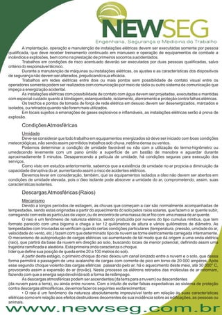www.newseg.com.br
A implantação, operação e manutenção de instalações elétricas devem ser executadas somente por pessoa
qualificada, que deve receber treinamento continuado em manuseio e operação de equipamentos de combate a
incêndios e explosões, bem como na prestação de primeiros socorros a acidentados.
Trabalhos em condições de risco acentuado deverão ser executados por duas pessoas qualificadas, salvo
critério do responsável técnico.
Durante a manutenção de máquinas ou instalações elétricas, os ajustes e as características dos dispositivos
de segurança não devem ser alterados, prejudicando sua eficácia.
Trabalhos em redes elétricas entre dois ou mais pontos sem possibilidade de contato visual entre os
operadores somente podem ser realizados com comunicação por meio de rádio ou outro sistema de comunicação que
impeça a energização acidental.
As instalações elétricas com possibilidade de contato com água devem ser projetadas, executadas e mantidas
com especial cuidado quanto à blindagem, estanqueidade, isolamento, aterramento e proteção contra falhas elétricas.
Os trechos e pontos de tomada de força de rede elétrica em desuso devem ser desenergizados, marcados e
isolados, ou retirados quando não forem mais utilizados.
Em locais sujeitos a emanações de gases explosivos e inflamáveis, as instalações elétricas serão à prova de
explosão.
Devido a longos períodos de estiagem, as chuvas que começam a cair são normalmente acompanhadas de
tempestades, sendo estas originadas a partir do aquecimento do solo pelos raios solares, que fazem o ar quente subir,
carregando com este as partículas de vapor, ou do encontro de uma massa de ar frio com uma massa de ar quente.
O raio é um fenômeno de natureza elétrica, sendo produzido por nuvens do tipo cumulus nimbus, que tem
formato parecido com uma bigorna e chega a ter 12 quilômetros de altura e vários quilômetros de diâmetro. As
tempestades com trovoadas se verificam quando certas condições particulares (temperatura, pressão, umidade do ar,
velocidade do vento, etc.) fazem com que determinado tipo de nuvem se torne eletricamente carregada internamente.
O mecanismo de autoprodução de cargas elétricas vai aumentando de tal modo que dá origem a uma onda elétrica
(raio), que partirá da base da nuvem em direção ao solo, buscando locais de menor potencial, definindo assim uma
trajetória ramificada e aleatória. Esta primeira onda caracteriza o choque
líder que define sua posição de queda entre 20 a 100 metros do solo.
A partir deste estágio, o primeiro choque do raio deixou um canal ionizado entre a nuvem e o solo, que dessa
forma permitirá a passagem de uma avalanche de cargas com corrente de pico em torno de 20 000 ampères. Após
esse segundo choque violento das cargas elétricas passando pelo ar, há o aquecimento deste meio, até 30 000° C,
provocando assim a expansão do ar (trovão). Neste processo os elétrons retirados das moléculas de ar retornam,
fazendo com que a energia seja devolvida sob a forma de relâmpago.
As descargas atmosféricas podem ser ascendentes (da terra para a nuvem) ou descendentes
(da nuvem para a terra), ou ainda entre nuvens. Com o intuito de evitar falsas expectativas ao sistema de proteção
contra descargas atmosféricas, devemos fazer os seguintes esclarecimentos:
• O raio é um fenômeno da natureza absolutamente imprevisível tanto em relação às suas características
elétricas como em relação aos efeitos destruidores decorrentes de sua incidência sobre as edificações, as pessoas ou
animais.
CondiçõesAtmosféricas
Umidade
Mecanismo
Deve-se considerar que todo trabalho em equipamentos energizados só deve ser iniciado com boas condições
meteorológicas, não sendo assim permitidos trabalhos sob chuva, neblina densa ou ventos.
Podemos determinar a condição de umidade favorável ou não com a utilização do termo-higrômetro ou
umedecendo levemente com um pano úmido a superfície de um bastão de manobra e aguardar durante
aproximadamente 5 minutos. Desaparecendo a película de umidade, há condições seguras para execução dos
serviços.
Como visto em estudos anteriormente, sabemos que a existência de umidade no ar propicia a diminuição da
capacidade disruptiva do ar, aumentando assim o risco de acidentes elétricos.
Devemos levar em consideração, também, que os equipamentos isolados a óleo não devem ser abertos em
condições de umidade elevada, pois o óleo isolante pode absorver a umidade do ar, comprometendo, assim, suas
características isolantes.
DescargasAtmosféricas (Raios)
 