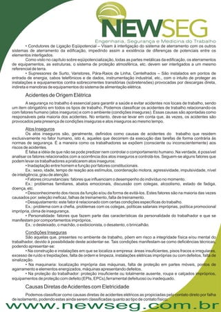 www.newseg.com.br
.
• Condutores de Ligação Eqüipotencial – Visam à interligação do sistema de aterramento com os outros
sistemas de aterramento da edificação, impedindo assim a existência de diferenças de potenciais entre os
elementos interligados.
Como visto no capítulo sobre eqüipotencialização, todas as partes metálicas da edificação, os aterramentos
de equipamentos, as estruturas, o sistema de proteção atmosférica, etc. devem ser interligados a um mesmo
referencial de terra.
• Supressores de Surto, Varistores, Pára-Raios de Linha, Centelhados – São instalados em pontos de
entrada de energia, cabos telefônicos e de dados, instrumentação industrial, etc., com o intuito de proteger as
instalações e equipamentos contra sobrecorrentes transitórias (sobretensões) provocadas por descargas direta,
indireta e manobras de equipamentos do sistema de alimentação elétrica.
São aquelas que, presentes no ambiente de trabalho, põem em risco a integridade física e/ou mental do
trabalhador, devido à possibilidade deste acidentar-se. Tais condições manifestam-se como deficiências técnicas,
podendo apresentar-se:
• Na construção e instalações em que se localiza a empresa: áreas insuficientes, pisos fracos e irregulares,
excesso de ruído e trepidações, falta de ordem e limpeza, instalações elétricas impróprias ou com defeitos, falta de
sinalização.
• Na maquinaria: localização imprópria das máquinas, falta de proteção em partes móveis, pontos de
agarramento e elementos energizados, máquinas apresentando defeitos.
• Na proteção do trabalhador: proteção insuficiente ou totalmente ausente, roupa e calçados impróprios,
equipamentos de proteção com defeito (EPIs, EPCs),ferramental defeituoso ou inadequado
Podemos classificar como causas diretas de acidentes elétricos as propiciadas pelo contato direto por falha
de isolamento, podendo estas ainda serem classificadas quanto ao tipo de contato físico:
Acidentes de Origem Elétrica
Causas Diretas deAcidentes com Eletricidade
A segurança no trabalho é essencial para garantir a saúde e evitar acidentes nos locais de trabalho, sendo
um item obrigatório em todos os tipos de trabalho. Podemos classificar os acidentes de trabalho relacionando-os
com fatores humano (atos inseguros) e com o ambiente (condições inseguras). Essas causas são apontadas como
responsáveis pela maioria dos acidentes. No entanto, deve-se levar em conta que, às vezes, os acidentes são
provocados pela presença de condições inseguras e atos inseguros ao mesmo tempo.
Os atos inseguros são, geralmente, definidos como causas de acidentes do trabalho que residem
exclusivamente no fator humano, isto é, aqueles que decorrem da execução das tarefas de forma contrária às
normas de segurança. É a maneira como os trabalhadores se expõem (consciente ou inconscientemente) aos
riscos de acidentes.
É falsa a idéia de que não se pode predizer nem controlar o comportamento humano. Na verdade, é possível
analisar os fatores relacionados com a ocorrência dos atos inseguros e controlá-los. Seguem-se alguns fatores que
podem levar os trabalhadores a praticarem atos inseguros:
• Inadaptação entre homem e função por fatores constitucionais.
Ex.: sexo, idade, tempo de reação aos estímulos, coordenação motora, agressividade, impulsividade, nível
de inteligência, grau de atenção.
• Fatores circunstanciais: fatores que influenciam o desempenho do indivíduo no momento.
Ex.: problemas familiares, abalos emocionais, discussão com colegas, alcoolismo, estado de fadiga,
doença, etc.
• Desconhecimento dos riscos da função e/ou da forma de evitá-los. Estes fatores são na maioria das vezes
causados por: seleção ineficaz, falhas de treinamento, falta de treinamento.
• Desajustamento: este fator é relacionado com certas condições específicas do trabalho.
Ex.: problema com a chefia, problemas com os colegas, políticas salariais impróprias, política promocional
imprópria, clima de insegurança.
• Personalidade: fatores que fazem parte das características da personalidade do trabalhador e que se
manifestam por comportamentos impróprios.
Ex.: o desleixado, o machão, o exibicionista, o desatento, o brincalhão.
Atos Inseguros
Condições Inseguras
 