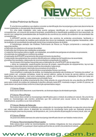 www.newseg.com.br
Análise Preliminar de Riscos
É uma técnica qualitativa cujo objetivo consiste na identificação dos riscos/perigos potenciais decorrentes de
novas instalações ou da operação das já existentes.
Em uma dada instalação, para cada evento perigoso identificado em conjunto com as respectivas
conseqüências, um conjunto de causas é levantado, possibilitando a classificação qualitativa do risco associado, de
acordo com categorias preestabelecidas de freqüência de ocorrência do cenário de acidente e de severidade das
conseqüências.
A APR/APP permite uma ordenação qualitativa dos cenários de acidentes encontrados, facilitando a
proposição e a priorização de medidas para redução dos riscos da instalação, quando julgadas necessárias, além
da avaliação da necessidade de aplicação de técnicas complementares de análise.
A metodologia adotada nas Análises Preliminares de Riscos ou Perigos compreende a execução das
seguintes tarefas:
a) definição dos objetivos e do escopo da análise;
b) definição das fronteiras das instalações analisadas;
c) coleta de informações sobre a região, as instalações, as substâncias perigosas envolvidas e os processos;
d) subdivisão da instalação em módulos de análise;
e) realização daAPR/APPpropriamente dita (preenchimento da planilha);
f ) elaboração das estatísticas dos cenários identificados por categorias de freqüência e de severidade;
g) análise dos resultados, elaboração de recomendações e preparação do relatório.
As principais informações requeridas para a realização de umaAPR/APPsão as seguintes:
» sobre as instalações: especificações técnicas de projeto, especificações de equipamentos, lay-out das
instalações e descrição dos principais sistemas de proteção e segurança;
» sobre os processos: descrição dos processos envolvidos; e
» sobre as substâncias: características e propriedades físicas e químicas.
Para simplificar a realização da análise, as instalações estudadas são divididas em "módulos de análise", os
quais podem ser: unidades completas, locais de serviço elétrico, partes de locais de serviço elétrico ou partes
específicas das instalações, tais como subestações, painéis, etc. A divisão das instalações é feita com base em
critérios de funcionalidade, complexidade e proximidade física.
A realização da análise propriamente dita é feita através do preenchimento de uma planilha de APR/APP
para cada módulo de análise da instalação A planilha utilizada nesta APP, mostrada a seguir, contém 8 colunas, as
quais devem ser preenchidas conforme a descrição apresentada a seguir.
Esta coluna deve descrever, suscintamente, as diversas etapas da atividade/operação.
Esta coluna deve conter os riscos/perigos identificados para o módulo de análise em estudo. De uma forma
geral, os riscos/perigos são eventos acidentais que têm potencial para causar danos às instalações, aos
trabalhadores, ao público ou ao meio ambiente.
Os modos disponíveis na instalação para a detecção do risco/perigo identificado na segunda coluna devem
ser relacionados nesta coluna. A detecção da ocorrência do risco/perigo tanto pode ser realizada através da
instrumentação (alarmes de pressão, de temperatura, etc.) como através da percepção humana (visual, odor, etc.).
Os possíveis efeitos danosos de cada risco/perigo identificado devem ser listados nesta coluna.
Esta coluna deve conter as recomendações de medidas mitigadoras de risco propostas pela equipe de
realização daAPR/APPou quaisquer observações pertinentes ao cenário de acidente em estudo.
1ª Coluna: Etapa
2ª Coluna: Risco/Perigo
3ª Coluna: Modos de Detecção
4ª Coluna: Efeitos
5ª Coluna: Recomendações/Observações
 
