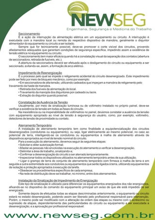 www.newseg.com.br
Seccionamento
Impedimento de Reenergização
Constatação deAusência daTensão
AterramentoTemporário
Instalação da Sinalização de Impedimento de Energização
É a ação da interrupção da alimentação elétrica em um equipamento ou circuito. A interrupção é
executada com a manobra local ou remota do respectivo dispositivo de manobra, geralmente o disjuntor
alimentador do equipamento ou circuito a ser isolado.
Sempre que for tecnicamente possível, deve-se promover o corte visível dos circuitos, provendo
afastamentos adequados que garantam condições de segurança específica, impedindo assim a existência de
tensão elétrica no equipamento ou circuito.
O seccionamento tem maior eficácia quando há a constatação visual da separação dos contatos (abertura
de seccionadora, retirada de fusíveis, etc.).
A abertura da seccionadora deverá ser efetuada após o desligamento do circuito ou equipamento a ser
seccionado, evitando-se, assim, a formação de arco elétrico.
É o processo pelo qual se impede o religamento acidental do circuito desenergizado. Este impedimento
pode ser feito por meio de bloqueio mecânico, como por exemplo:
• Em seccionadora de alta tensão, utilizando cadeados que impeçam a manobra de religamento pelo
travamento da haste de manobra.
• Retirada dos fusíveis de alimentação do local.
•Travamento da manopla dos disjuntores por cadeado ou lacre.
• Extração do disjuntor quando possível.
Usualmente, por meio de sinalização luminosa ou de voltímetro instalado no próprio painel, deve-se
verificar a existência de tensão em todas as fases do circuito.
Na inexistência ou na inoperabilidade de voltímetros no painel, devemos constatar a ausência da tensão
com equipamento apropriado ao nível de tensão à segurança do usuário, como, por exemplo, voltímetro,
detectores de tensão de proximidade ou contato.
A instalação de aterramento temporário tem como finalidade a equipotencialização dos circuitos
desenergizados (condutores ou equipamento), ou seja, ligar eletricamente ao mesmo potencial, no caso ao
potencial de terra, interligando-se os condutores ou equipamentos à malha de aterramento através de
dispositivos apropriados ao nível de tensão nominal do circuito.
Para a execução do aterramento, devemos seguir às seguintes etapas:
• Solicitar e obter autorização formal;
•Afastar as pessoas não envolvidas na execução do aterramento e verificar a desenergização.
• Delimitar a área de trabalho, sinalizando-a;
• Confirmar a desenergização do circuito a ser aterrado temporariamente.
• Inspecionar todos os dispositivos utilizados no aterramento temporário antes de sua utilização.
• Ligar o grampo de terra do conjunto de aterramento temporário com firmeza à malha de terra e em
seguida a outra extremidade aos condutores ou equipamentos que serão ligados à terra, utilizando equipamentos
de isolação e proteção apropriados à execução da tarefa.
• Obedecer os procedimentos específicos de cada empresa;
• Na rede de distribuição deve-se trabalhar, no mínimo, entre dois aterramentos.
Este tipo de sinalização é utilizado para diferenciar os equipamentos energizados dos não energizados,
afixando-se no dispositivo de comando do equipamento principal um aviso de que ele está impedido de ser
energizado.
Somente depois de efetuadas todas as etapas descriminadas anteriormente, o equipamento ou circuito
estará no estado desenergizado, podendo assim ser liberado pelo profissional responsável para intervenção.
Porém, o mesmo pode ser modificado com a alteração da ordem das etapas ou mesmo com o acréscimo ou
supressão de etapas, dependentemente das particularidades do circuito ou equipamento a ser executada a
desenergização, e a aprovação por profissional responsável.
 