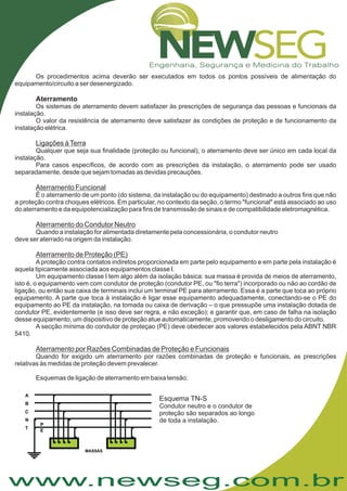 www.newseg.com.br
Os procedimentos acima deverão ser executados em todos os pontos possíveis de alimentação do
equipamento/circuito a ser desenergizado.
Os sistemas de aterramento devem satisfazer às prescrições de segurança das pessoas e funcionais da
instalação.
O valor da resistência de aterramento deve satisfazer às condições de proteção e de funcionamento da
instalação elétrica.
Qualquer que seja sua finalidade (proteção ou funcional), o aterramento deve ser único em cada local da
instalação.
Para casos específicos, de acordo com as prescrições da instalação, o aterramento pode ser usado
separadamente, desde que sejam tomadas as devidas precauções.
É o aterramento de um ponto (do sistema, da instalação ou do equipamento) destinado a outros fins que não
a proteção contra choques elétricos. Em particular, no contexto da seção, o termo "funcional" está associado ao uso
do aterramento e da equipotencialização para fins de transmissão de sinais e de compatibilidade eletromagnética.
Quando a instalação for alimentada diretamente pela concessionária, o condutor neutro
deve ser aterrado na origem da instalação.
Aproteção contra contatos indiretos proporcionada em parte pelo equipamento e em parte pela instalação é
aquela tipicamente associada aos equipamentos classe I.
Um equipamento classe I tem algo além da isolação básica: sua massa é provida de meios de aterramento,
isto é, o equipamento vem com condutor de proteção (condutor PE, ou "fio terra") incorporado ou não ao cordão de
ligação, ou então sua caixa de terminais inclui um terminal PE para aterramento. Essa é a parte que toca ao próprio
equipamento. A parte que toca à instalação é ligar esse equipamento adequadamente, conectando-se o PE do
equipamento ao PE da instalação, na tomada ou caixa de derivação – o que pressupõe uma instalação dotada de
condutor PE, evidentemente (e isso deve ser regra, e não exceção); e garantir que, em caso de falha na isolação
desse equipamento, um dispositivo de proteção atue automaticamente, promovendo o desligamento do circuito.
A secção mínima do condutor de proteçao (PE) deve obedecer aos valores estabelecidos pela ABNT NBR
5410.
Quando for exigido um aterramento por razões combinadas de proteção e funcionais, as prescrições
relativas às medidas de proteção devem prevalecer.
Esquemas de ligação de aterramento em baixa tensão:
Aterramento
Ligações àTerra
Aterramento Funcional
Aterramento do Condutor Neutro
Aterramento de Proteção (PE)
Aterramento por Razões Combinadas de Proteção e Funcionais
B
C
N
T
P
A
MASSAS
Esquema TN-S
Condutor neutro e o condutor de
proteção são separados ao longo
de toda a instalação.
 
