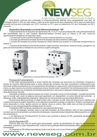 www.newseg.com.br
Uma tensão contínua sem ondulação é convencionalmente definida como apresentando uma taxa de
ondulação inferior a 10% em valor eficaz; o valor da crista máxima não deve ultrapassar 140 V, para um sistema em
corrente contínua sem ondulação com 120 V nominais ou 70 V para um sistema em CC sem ondulação com 60 V
nominais.
Independentemente do esquema de aterramento TN, TT ou IT, o uso de proteção DR, mais particularmente de
alta sensibilidade (isto é, com corrente diferencial-residual nominal igual ou inferior a 30 mA), tornou-se
expressamente obrigatório nos seguintes casos:
» circuitos que sirvam a pontos situados em locais contendo banheiro ou chuveiro;
» circuitos que alimentem tomadas de corrente situadas em áreas externas à edificação;
» circuitos de tomadas de corrente situadas em áreas internas que possam vir a alimentar equipamentos no
exterior; e
» circuitos de tomadas de corrente de cozinhas, copas-cozinhas, lavanderias, áreas de serviço, garagens e, no
geral, de todo local interno molhado em uso normal ou sujeito a lavagens.
Dispositivo de proteção a corrente diferencial-residual – DR
Dispositivos a corrente diferencial residual – DR
Princípio de Funcionamento
Uso do Dispositivo DR
O DR mede permanentemente a soma vetorial das correntes que percorrem os condutores. Enquanto o
circuito se mantiver eletricamente igual, a soma vetorial das correntes nos seus condutores é praticamente nula.
Ocorrendo a falha de isolamento em um equipamento alimentado por esse circuito, interromperá uma corrente de falta
à terra, ou seja, haverá uma corrente residual para a terra. Devido a este "vazamento" de corrente para a terra, a soma
vetorial das correntes nos condutores monitorados pelo DR não é mais nula e o dispositivo detecta justamente
essa diferença de corrente.
A situação é análoga se alguma pessoa vier a tocar uma parte viva do circuito protegido: a porção de corrente
que irá circular pelo corpo da pessoa provocará igualmente um desequilíbrio na soma vetorial das correntes – a
diferença, então, é detectada pelo dispositivo diferencial, tal como se fosse uma corrente de falta à terra.
Quando essa diferença atinge um determinado valor, é ativado um relé. Este relé irá provocar a abertura dos
contatos principais do próprio dispositivo ou do dispositivo associado (contator ou disjuntor). Poderia, eventualmente,
como observado no início, apenas acionar um alarme visual ou sonoro. Mas neste caso se trata de proteção; e
proteção no caso mais geral significa desligamento do circuito.
O dispositivo DR é composto, basicamente, dos seguintes elementos:
» um TC de detecção, toroidal, sobre o qual são enrolados, de forma idêntica, cada um dos condutores do
circuito e que acomoda também o enrolamento de detecção, responsável pela medição das diferenças entre correntes
dos condutores; e
» um elemento de "processamento" do sinal e que comanda o disparo do DR, geralmente designado relé
diferencial ou relé reversível.
Pode-se dizer que não há razões para preocupação, quanto ao atendimento da regra do seccionamento
automático, quando se usam dispositivos DR, a não ser que a proteção diferencial-residual usada seja de baixíssima
sensibilidade.
Os dispositivos DR (diferencial-residual) podem ser do tipo com ou sem fonte auxiliar, que pode ser a própria
rede de alimentação.
 