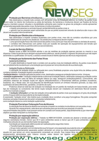 www.newseg.com.br
Proteção por Barreiras e Invólucros
Proteção por Obstáculos eAnteparos
Locais de Serviço Elétrico
Proteção por Isolamento das Partes Vivas
Proteção Parcial por Colocação Fora deAlcance
Proteção por separação elétrica
São destinados a impedir todo contato com as partes vivas da instalação elétrica, ou melhor, as partes vivas
devem estar no interior de invólucros ou atrás de barreiras. As barreiras e invólucros devem ser fixados de forma
segura e também possuir robustez e durabilidade suficiente para manter os graus de proteção e ainda apresentar
apropriada separação das partes vivas.As barreiras e invólucros podem:
» impedir que pessoas ou animais toquem acidentalmente as partes vivas; e
» garantir que as pessoas sejam advertidas de que as partes acessíveis através da abertura são vivas e não
devem ser tocadas intencionalmente.
São destinados a impedir contatos acidentais com partes vivas, mas não os contatos voluntários por uma
tentativa deliberada de contorno do obstáculo. Os obstáculos e anteparos devem impedir:
» uma aproximação física não intencional das partes vivas (como por meio de corrimãos ou de telas de arame);
» contatos não intencionais com partes vivas por ocasião de operação de equipamentos sob tensão (por
exemplo, por meio de telas ou painéis sobre os seccionadores).
Nestes locais a NBR 5410/2004 admite o uso de medidas de proteção apenas parciais ou mesmo a sua
dispensa. Estes locais técnicos abrigam equipamentos elétricos, sendo proibido o ingresso de pessoas que não sejam
advertidas ou qualificadas. Em suma, o acesso a esses locais é restrito apenas aos técnicos responsáveis.
É a ação destinada a impedir todo o contato com as partes vivas da instalação elétrica. As partes vivas devem
ser completamente recoberta por uma isolação que só possa ser removida através de sua destruição.
A utilização de isolação dupla ou reforçada tem como finalidade propiciar uma dupla linha de defesa contra
contatos indiretos.Aisolação dupla é constituída de:
Isolação aplicada às partes vivas, destinada a assegurar proteção básica contra choques.
Isolação independente e adicional à isolação básica, destinada a assegurar proteção contra
choques elétricos em caso de falha da isolação básica (ou seja, assegurar proteçãosupletiva). Comumente, são
utilizados sistemas de isolação dupla em alguns eletrodomésticos e ferramentas elétricas portáteis (furadeiras,
lixadeiras, etc.). Neste caso, em sua plaqueta de identificação haverá um símbolo indicativo gravado, ou seja, dois
quadrados de lados diferentes, paralelos, um dentro do outro.
Podemos observar este tipo de isolação na instalação de um padrão de medição em baixa tensão, pois neste
tipo de instalação os condutores não tendo dupla isolação devem ser instalados em eletroduto flexível isolante,
conforme mostrado a seguir.
A é um tipo de isolação única aplicada às partes vivas que assegura um grau de proteção
contra choques elétricos equivalente ao da dupla isolação.
A expressão “isolação única” não implica que a isolação deva constituir uma peça homogênea. Ela pode comportar
diversas camadas impossíveis de serem ensaiadas isoladamente,
como isolação básica ou como isolação suplementar.
Acolocação fora de alcance destina-se somente a impedir os contatos involuntários com as partes vivas.
Quando há o espaçamento, este deve ser suficiente para que se evite que pessoas circulando
nas proximidades das partes vivas possam entrar em contato com essas partes, seja diretamente ou por intermédio de
objetos que elas manipulem ou transportem.
– Tratada na NBR-5410/2004, consiste em abaixar a tensão para níveis
seguros (extrabaixa tensão: menor que 50 V para ambientes secos e menor que 25 V para ambientes úmidos e
molhados) através do uso de transformador de separação.
Aproteção por separação elétrica pode ser realizada pelos seguintes meios:
»Transformador de separação;
» Grupo motor-gerador com enrolamentos que forneçam uma separação equivalente à de um transformador.
Circuitos eletricamente separados podem alimentar um único ou vários equipamentos. A situação ideal é
aquela em que temos um único equipamento conectado ao circuito. Sua massa deve ser aterrada. Com vários
equipamentos alimentados pelo mesmo circuito, estes devem ser ligados entre si por condutores de
eqüipotencialidade, não aterrados.
Isolamento Elétrico
Isolação Dupla ou Reforçada
• Isolação básica –
• Isolação suplementar –
isolação reforçada
Proteção por separação elétrica
 