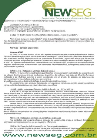 www.newseg.com.br
g) comunicar ao MTE (Ministério doTrabalho e Emprego) qualquer irregularidade observada.
Quanto ao EPI, o empregado deverá:
a) usá-lo apenas para a finalidade a que se destina;
b) responsabilizar-se por sua guarda e conservação;
c) comunicar ao empregador qualquer alteração que o torne impróprio para uso.
O artigo 158 da CLTdispõe: “Constitui ato faltoso do empregado a recusa do uso do EPI.”
Além dessas obrigações legais, todo EPI antes de sua utilização deve ser inspecionado visualmente. Caso
haja dúvidas sobre sua integridade, devem ser consultados suas especificações técnicas ou o responsável pela área
de segurança da empresa.
No Brasil, as normas técnicas oficiais são aquelas desenvolvidas pela Associação Brasileira de Normas
Técnicas (ABNT) e registradas no Instituto Nacional de Metrologia e Qualidade Industrial (INMETRO). Essas normas
são o resultado de uma ampla discussão de profissionais e instituições, organizados em grupos de estudos,
comissões e comitês.Asigla NBR que antecede o número de muitas normas significa Norma Brasileira Registrada.
A ABNT é a representante brasileira no sistema internacional de normalização, composto de entidades nacionais,
regionais e internacionais. Para atividades com eletricidade, há diversas normas, abrangendo quase todos os tipos
de instalações e produtos.
ANBR 5410 é uma referência obrigatória quando se fala em segurança com eletricidade. Ela apresenta todos
os cálculos de dimensionamento de condutores e dispositivos de proteção. Nela estão as diferentes formas de
instalação e as influências externas a serem consideradas em um projeto. Os aspectos de segurança são
apresentados de forma detalhada, incluindo o aterramento, a
proteção por dispositivos de corrente de fuga, de sobretensões e sobrecorrentes.
Os procedimentos para aceitação da instalação nova e para sua manutenção também são apresentados na
norma, incluindo etapas de inspeção visual e de ensaios específicos.
A NBR 14039 abrange as instalações de consumidores, incluindo suas subestações, dentro da faixa de
tensão especificada. Ela não inclui as redes de distribuição das empresas concessionárias de energia elétrica.Além
de todas as prescrições técnicas para dimensionamento dos componentes dessas instalações, a norma estabelece
critérios específicos de segurança para as subestações consumidoras, incluindo acesso, parâmetros físicos e de
infra-estrutura. Procedimentos de trabalho também são objeto de atenção da referida norma que, a exemplo da NBR
5410, também especifica as características de aceitação e manutenção dessas instalações.
Existem muitas outras normas técnicas direcionadas às instalações elétricas, cabendo aos profissionais
conhecerem as prescrições que elas estabelecem, de acordo com o tipo de instalação em que estão trabalhando.As
normas a seguir relacionadas são boas referências para consultas e seus títulos são auto-explicativos a respeito do
seu escopo.
Muitas delas são complementos das prescrições gerais estabelecidas nas normas técnicas de baixa e média tensão
anteriormente citadas.
Fixa condições exigíveis para seleção e aplicação de equipamentos, projeto e montagem de instalações
elétricas em atmosferas explosivas por gás ou vapores inflamáveis.
Fixa as condições exigíveis ao projeto, instalação e manutenção de sistemas de proteção contra descargas
atmosféricas (SPDA) de estruturas, bem como de pessoas e instalações no seu aspecto físico dentro do volume
protegido.
NormasTécnicas Brasileiras
a)
b)
NormasABNT
NBR 5410 – Instalações Elétricas de BaixaTensão
NBR 14039 – Instalações Elétricas de MédiaTensão, de 1,0 kV a 36,2 kV
NBR 5418 – Instalações Elétricas emAtmosferas Explosivas
NBR 5419 – Proteção de Estruturas Contra DescargasAtmosféricas
 