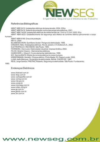 www.newseg.com.br
Referências Bibliográficas
Endereços Eletrônicos
ABNT. NBR 5410: Instalações elétricas de baixa tensão, 2004. 209 p.
ABNT. NBR 5419: Sistema de proteção contra descargas atmosféricas, 2001.
ABNT. NBR 14039: Instalações elétricas de média tensão de 1,0 kV a 13,2 kV, 2003. 65 p.
ABNT. NBR 6533: Estabelecimento de segurança aos efeitos da corrente elétrica percorrendo o corpo
humano.
ABNT. NBR 6146: Graus de proteção.
NR 10 : 2004
BLUMENSCHEIN, QuintilianoAvelar. Perigos da eletricidade. 1989.
CREDER, Hélio. Instalações elétricas. Rio de Janeiro: LTC Editora S.A., 2002.
ELETROPAULO. INO 056/85. São Paulo, 1985.
FERREIRA, Vitor Lúcio. Eletricidade industrial. Impress Gráfica, 2004.
FILHO, Silvério Visacro –Aterramentos elétricos.
HUBSCHER, J. Klave H. Curso elementar eletrotécnica. 1999.
IEC. Norma 60479: Efeitos de corrente elétrica no corpo humano.
KINDERMANN, Geraldo. Choque elétrico. PortoAlegre: Ed. Sagra Luzato, 2000.
LUNA,Aelfo Marques. Os perigos da eletricidade. Recife. CHESF/DC, 1987.
REIS, Jorge Santos; FREITAS, Roberto. Segurança e eletricidade. São Paulo: Fundacentro,
1980.
www.ritzbrasil.com.br
www. fesp.com.br
www. carbografite.com.br
www. cemig.com.br
www.mte.gov.br
www.unesp.br
www.miomega.com.br
www.coltec.ufmg.br
www.ge.com.br
www.jakobi.com.br
www.3m.com.br
 