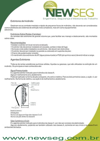 www.newseg.com.br
Extintores de Incêndio
Agentes Extintores
Destinam-se ao combate imediato e rápido de pequenos focos de incêndios, não devendo ser considerados
como substitutos aos sistemas de extinção mais complexos, mas sim como equipamentos
adicionais.
As carretas são extintores de grande volume que, para facilitar seu manejo e deslocamento, são montados
sobre rodas.
• Instalar o extintor em local visível e sinalizado;
• O extintor não deverá ser instalado em escadas, portas e rotas de fuga;
• Os locais onde estão instalados os extintores, não devem ser obstruídos;
• O extintor deverá ser instalado na parede ou colocado em suportes de piso;
• O lacre não poderá estar rompido;
• O manômetro dos extintores deAP(água pressurizada) e PQS (pó químico seco) deverá indicar a carga.
Trata-se de certas substâncias químicas sólidas, líquidas ou gasosas, que são utilizadas na extinção de um
incêndio. Os principais e mais conhecidos são:
É o agente extintor indicado para incêndios de classeA.
Age por resfriamento e/ou abafamento.
Pode ser aplicado na forma de jato compacto, chuveiro e neblina. Para os dois primeiros casos, a ação é por
resfriamento. Na forma de neblina, sua ação é de resfriamento e abafamento.
Extintores Sobre Rodas (Carretas)
Recomendações
Água Pressurizada
ATENÇÃO:
Nunca use água em fogo das classes C e D.
Nunca use jato direto na classe B.
Gás Carbônico (Co2)
É o agente extintor indicado para incêndios da classe C, por não ser condutor de eletricidade;
Age por abafamento, podendo ser também utilizado nas classes A, somente em seu início e na classe B em
ambientes fechados.
 