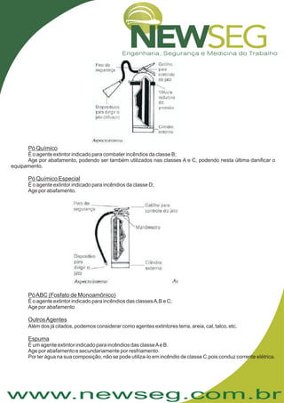 www.newseg.com.br
Pó Químico
Pó Químico Especial
É o agente extintor indicado para combater incêndios da classe B;
Age por abafamento, podendo ser também utilizados nas classes A e C, podendo nesta última danificar o
equipamento.
É o agente extintor indicado para incêndios da classe D;
Age por abafamento.
.
PóABC (Fosfato de Monoamônico)
OutrosAgentes
Espuma
É o agente extintor indicado para incêndios das classesA,B e C;
Age por abafamento
Além dos já citados, podemos considerar como agentes extintores terra, areia, cal, talco, etc
É um agente extintor indicado para incêndios das classeAe B.
Age por abafamento e secundariamente por resfriamento.
Por ter água na sua composição, não se pode utiliza-lo em incêndio de classe C,pois conduz corrente elétrica.
 