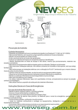 www.newseg.com.br
Prevenção de Incêndio
Instruções Gerais em Caso de Emergências
Cuidados Necessários
Em caso de Incêndio Recomenda – se:
• Respeitar as proibições de fumar no ambiente de trabalho (Lei Estadual nº 11.540, de 12/11/2003);
• Não acender fósforos, nem isqueiros ou ligar aparelhos celulares em locais sinalizados;
• Manter o local de trabalho em ordem e limpo;
• Evite o acúmulo de lixo em locais não apropriados;
• Colocar os materiais de limpeza em recipientes próprios e identificados;
• Manter desobstruídas as áreas de escape e não deixar, mesmo que provisoriamente, materiais nas
escadas e corredores;
• Não deixar os equipamentos elétricos ligados após sua utilização. Desligue-os da tomada;
• Não improvisar instalações elétricas, nem efetuar consertos em tomadas e interruptores, sem que esteja
familiarizado;
• Não sobrecarregar as instalações elétricas com a utilização do PLUG T, lembrando que o mesmo oferece
riscos de curto-circuíto e outros;
• Verificar antes da saída do trabalho, se não há nenhum equipamento elétrico ligado;
• Observar as normas de segurança ao manipular produtos inflamáveis ou explosivos;
• Manter os materiais inflamáveis em local resguardado e à prova de fogo;
• Não cobrir fios elétricos com o tapete;
• Ao utilizar materiais inflamáveis, faça-o em quantidades mínimas, armazenando-os sempre na posição
vertical e na embalagem;
• Não utilizar chama ou aparelho de solda perto de materiais inflamáveis.
• Manter a calma, evitando o pânico, correrias e gritarias;
•Acionar o Corpo de Bombeiros no telefone 193;
• Usar extintores ou os meios disponíveis para apagar o fogo;
• Acionar o botão de alarme mais próximo, ou telefonar para o ramal de emergência, quando não se
conseguir a extinção do fogo;
• Fechar portas e janelas, confinando o local do sinistro;
• Isolar os materiais combustíveis e proteger os equipamentos, desligando o quadro de luz ou o
equipamento da tomada;
• Comunicar o fato à chefia da área envolvida ou ao responsável do mesmo prédio;
•Armar as mangueiras para a extinção do fogo, se for o caso;
 