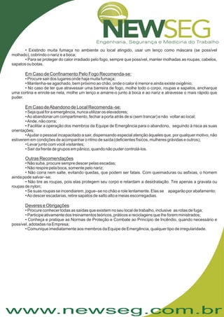 www.newseg.com.br
• Existindo muita fumaça no ambiente ou local atingido, usar um lenço como máscara (se possível
molhado), cobrindo o nariz e a boca;
• Para se proteger do calor irradiado pelo fogo, sempre que possível, manter molhadas as roupas, cabelos,
sapatos ou botas.
• Procure sair dos lugares onde haja muita fumaça;
• Mantenha-se agachado, bem próximo ao chão, onde o calor é menor e ainda existe oxigênio;
• No caso de ter que atravessar uma barreira de fogo, molhe todo o corpo, roupas e sapatos, encharque
uma cortina e enrole-se nela, molhe um lenço e amarre-o junto à boca e ao nariz e atravesse o mais rápido que
puder.
• Seja qual for a emergência, nunca utilizar os elevadores;
•Ao abandonar um compartimento, fechar a porta atrás de si (sem trancar) e não voltar ao local;
•Ande, não corra;
• Facilitar a operação dos membros da Equipe de Emergência para o abandono, seguindo à risca as suas
orientações;
•Ajudar o pessoal incapacitado a sair, dispensando especial atenção àqueles que, por qualquer motivo, não
estiverem em condições de acompanhar o ritmo de saída (deficientes físicos, mulheres grávidas e outros);
• Levar junto com você visitantes;
• Sair da frente de grupos em pânico, quando não puder controlá-los.
• Não suba, procure sempre descer pelas escadas;
• Não respire pela boca, somente pelo nariz;
• Não corra nem salte, evitando quedas, que podem ser fatais. Com queimaduras ou asfixias, o homem
ainda pode salvar–se;
• Não tire as roupas, pois elas protegem seu corpo e retardam a desidratação. Tire apenas a gravata ou
roupas de nylon;
• Se suas roupas se incendiarem, jogue–se no chão e role lentamente. Elas se apagarão por abafamento;
•Ao descer escadarias, retire sapatos de salto alto e meias escorregadias.
• Procure conhecer todas as saídas que existem no seu local de trabalho, inclusive as rotas de fuga;
• Participe ativamente dos treinamentos teóricos, práticos e reciclagens que lhe forem ministrados;
• Conheça e pratique as Normas de Proteção e Combate ao Princípio de Incêndio, quando necessário e
possível, adotadas na Empresa;
• Comunique imediatamente aos membros da Equipe de Emergência, qualquer tipo de irregularidade.
Em Caso de Confinamento Pelo Fogo Recomenda-se:
Em Caso deAbandono de Local Recomenda -se:
Outras Recomendações
Deveres e Obrigações
 