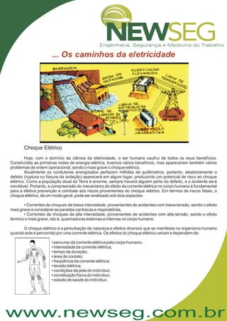 www.newseg.com.br
Choque Elétrico
Hoje, com o domínio da ciência da eletricidade, o ser humano usufrui de todos os seus benefícios.
Construídas as primeiras redes de energia elétrica, tivemos vários benefícios, mas apareceram também vários
problemas de ordem operacional, sendo o mais grave o choque elétrico.
Atualmente os condutores energizados perfazem milhões de quilômetros, portanto, aleatoriamente o
defeito (ruptura ou fissura da isolação) aparecerá em algum lugar, produzindo um potencial de risco ao choque
elétrico. Como a população atual da Terra é enorme, sempre haverá alguém perto do defeito, e o acidente será
inevitável. Portanto, a compreensão do mecanismo do efeito da corrente elétrica no corpo humano é fundamental
para a efetiva prevenção e combate aos riscos provenientes do choque elétrico. Em termos de riscos fatais, o
choque elétrico, de um modo geral, pode ser analisado sob dois aspectos:
• Correntes de choques de baixa intensidade, provenientes de acidentes com baixa tensão, sendo o efeito
mais grave a considerar as paradas cardíacas e respiratórias;
• Correntes de choques de alta intensidade, provenientes de acidentes com alta-tensão, sendo o efeito
térmico o mais grave, isto é, queimaduras externas e internas no corpo humano.
O choque elétrico é a perturbação de natureza e efeitos diversos que se manifesta no organismo humano
quando este é percorrido por uma corrente elétrica. Os efeitos do choque elétrico variam e dependem de:
• percurso da corrente elétrica pelo corpo humano;
• intensidade da corrente elétrica;
• tempo de duração;
• área de contato;
• freqüência da corrente elétrica;
• tensão elétrica;
• condições da pele do indivíduo;
• constituição física do indivíduo;
• estado de saúde do indivíduo.
 