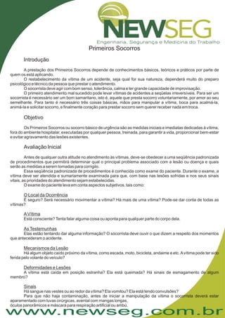 www.newseg.com.br
Primeiros Socorros
Introdução
Objetivo
Avaliação Inicial
A prestação dos Primeiros Socorros depende de conhecimentos básicos, teóricos e práticos por parte de
quem os está aplicando.
O restabelecimento da vítima de um acidente, seja qual for sua natureza, dependerá muito do preparo
psicológico e técnico da pessoa que prestar o atendimento.
O socorrista deve agir com bom senso, tolerância, calma e ter grande capacidade de improvisação.
O primeiro atendimento mal sucedido pode levar vítimas de acidentes a seqüelas irreversíveis. Para ser um
socorrista é necessário ser um bom samaritano, isto é, aquele que presta socorro voluntariamente, por amor ao seu
semelhante. Para tanto é necessário três coisas básicas, mãos para manipular a vítima, boca para acalmá-la,
animá-la e solicitar socorro, e finalmente coração para prestar socorro sem querer receber nada em troca.
Os Primeiros Socorros ou socorro básico de urgência são as medidas iniciais e imediatas dedicadas à vítima,
fora do ambiente hospitalar, executadas por qualquer pessoa, treinada, para garantir a vida, proporcionar bem-estar
e evitar agravamento das lesões existentes.
Antes de qualquer outra atitude no atendimento às vítimas, deve-se obedecer a uma seqüência padronizada
de procedimentos que permitirá determinar qual o principal problema associado com a lesão ou doença e quais
serão as medidas a serem tomadas para corrigilo.
Essa seqüência padronizada de procedimentos é conhecida como exame do paciente. Durante o exame, a
vítima deve ser atendida e sumariamente examinada para que, com base nas lesões sofridas e nos seus sinais
vitais, as prioridades do atendimento sejam estabelecidas.
O exame do paciente leva em conta aspectos subjetivos, tais como:
É seguro? Será necessário movimentar a vítima? Há mais de uma vítima? Pode-se dar conta de todas as
vítimas?
Elas estão tentando dar alguma informação? O socorrista deve ouvir o que dizem a respeito dos momentos
que antecederam o acidente.
Há algum objeto caído próximo da vítima, como escada, moto, bicicleta, andaime e etc.Avítima pode ter sido
ferida pelo volante do veículo?
O Local da Ocorrência
AVítima
AsTestemunhas
Mecanismos da Lesão
Deformidades e Lesões
Sinais
Está consciente?Tenta falar alguma coisa ou aponta para qualquer parte do corpo dela.
A vítima está caída em posição estranha? Ela está queimada? Há sinais de esmagamento de algum
membro?
Há sangue nas vestes ou ao redor da vítima? Ela vomitou? Ela está tendo convulsões?
Para que não haja contaminação, antes de iniciar a manipulação da vítima o socorrista deverá estar
aparamentado com luvas cirúrgicas, avental com mangas longas,
óculos panorâmicos e máscara para respiração artificial ou ambú.
 