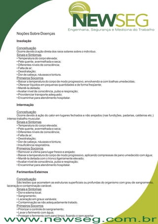 www.newseg.com.br
Noções Sobre Doenças
Insolação
Intermação
Ferimentos Externos
Conceituação
Sinais e Sintomas
Primeiros Socorros
Conceituação
Sinais e Sintomas
Primeiros Socorros
Conceituação
Sinais e Sintomas
Primeiros Socorros
Ocorre devido à ação direta dos raios solares sobre o indivíduo.
•Temperatura do corpo elevada;
• Pele quente, avermelhada e seca;
• Diferentes níveis de consciência;
• Falta de ar;
• Desidratação;
• Dor de cabeça, náuseas e tontura.
• Baixar a temperatura do corpo de modo progressivo, envolvendo-a com toalhas umedecidas;
• Oferecer líquidos em pequenas quantidades e de forma freqüente;
• Mantê-la deitada;
•Avaliar nível de consciência, pulso e respiração;
• Providenciar transporte adequado;
• Encaminhar para atendimento hospitalar.
Ocorre devido à ação do calor em lugares fechados e não arejados (nas fundições, padarias, caldeiras etc.)
intenso trabalho muscular.
•Temperatura do corpo elevada;
• Pele quente, avermelhada e seca;
• Diferentes níveis de consciência;
• Falta de ar;
• Desidratação;
• Dor de cabeça, náuseas e tontura;
• Insuficiência respiratória.
• Remover a vítima para lugar fresco e arejado;
• Baixar a temperatura do corpo de modo progressivo, aplicando compressas de pano umedecido com água;
• Mantê-la deitada com o tronco ligeiramente elevado;
•Avaliar nível de consciência, pulso e respiração;
• Encaminhar para atendimento hospitalar.
• Dor e edema local;
• Sangramento;
• Laceração em graus variáveis;
• Contaminação se não adequadamente tratado.
Priorizar o controle do sangramento;
Lavar o ferimento com água;
Proteger o ferimento com pano limpo, fixando-o sem apertar
São lesões que acometem as estruturas superficiais ou profundas do organismo com grau de sangramento,
laceração e contaminação variável.
•
•
•
 