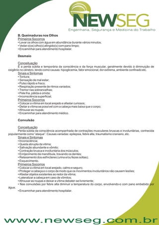 www.newseg.com.br
.
B. Queimaduras nos Olhos
Desmaio
Convulsão
Primeiros Socorros
Conceituação
Sinais e Sintomas
Primeiros Socorros
Conceituação
Sinais e Sintomas
Primeiros Socorros
• Lavar os olhos com água em abundância durante vários minutos;
• Vedar o(os) olho(s) atingido(s) com pano limpo;
• Encaminhar para atendimento hospitalar.
É a perda súbita e temporária da consciência e da força muscular, geralmente devido à diminuição de
oxigênio no cérebro, tendo como causas: hipoglicemia, fator emocional, dor extrema, ambiente confinado etc.
•Tontura;
• Sensação de mal estar;
• Pulso rápido e fraco;
• Respiração presente de ritmos variados;
•Tremor nas sobrancelhas;
• Pele fria, pálida e úmida;
• Inconsciência superficial;
• Colocar a vítima em local arejado e afastar curiosos;
• Deitar a vítima se possível com a cabeça mais baixa que o corpo;
•Afrouxar as roupas;
• Encaminhar para atendimento médico.
Perda súbita da consciência acompanhada de contrações musculares bruscas e involuntárias, conhecida
popularmente como “ataque”. Causas variadas: epilepsia, febre alta, traumatismo craniano, etc.
• Inconsciência;
• Queda abrupta da vitima;
• Salivação abundante e vômito;
• Contração brusca e involuntária dos músculos;
• Enrijecimento da mandíbula, travando os dentes;
• Relaxamento dos esfíncteres (urina e/ou fezes soltas);
• Esquecimento
• Colocar a vítima em local arejado, calmo e seguro;
• Proteger a cabeça e o corpo de modo que os movimentos involuntários não causem lesões;
•Afastar objetos existentes ao redor da vitima;
• Lateralizar a cabeça em caso de vômitos;
•Afrouxar as roupas e deixar a vítima debater-se livremente;
• Nas convulsões por febre alta diminuir a temperatura do corpo, envolvendo-o com pano embebido por
água;
• Encaminhar para atendimento hospitalar.
 