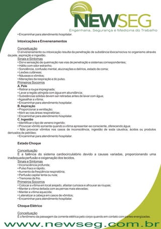 www.newseg.com.br
É a falência do sistema cardiocirculatório devido a causas variadas, proporcionando uma
inadequada perfusão e oxigenação dos tecidos.
• Encaminhar para atendimento hospitalar.
• Dor e sensação de queimação nas vias de penetração e sistemas correspondentes;
• Hálito com odor estranho;
• Sonolência, confusão mental, alucinações e delírios, estado de coma;
• Lesões cutâneas;
• Náuseas e vômitos;
•Alterações da respiração e do pulso.
• Retirar a roupa impregnada;
• Lavar a região atingida com água em abundância;
• Substâncias sólidas devem ser retiradas antes de lavar com água;
•Agasalhar a vítima;
• Encaminhar para atendimento hospitalar.
• Proporcionar a ventilação;
•Abrir as vias áreas respiratórias;
• Encaminhar para atendimento hospitalar.
• Identificar o tipo de veneno ingerido;
• Provocar vômito somente quando a vítima apresentar-se consciente, oferecendo água;
• Não provocar vômitos nos casos de inconsciência, ingestão de soda cáustica, ácidos ou produtos
derivados de petróleo;
• Encaminhar para atendimento hospitalar.
• Inconsciência profunda;
• Pulso fraco e rápido;
•Aumento da freqüência respiratória;
• Perfusão capilar lenta ou nula;
•Tremores de frio.
• Colocar a vítima em local arejado, afastar curiosos e afrouxar as roupas;
• Manter a vítima deitada com as pernas mais elevadas;
• Manter a vítima aquecida;
• Lateralizar a cabeça em casos de vômitos;
• Encaminhar para atendimento hospitalar.
Intoxicações e Envenenamentos
Estado Choque
Choque Elétrico
Conceituação
Sinais e Sintomas
Primeiros Socorros
Conceituação
Sinais e Sintomas
Primeiros Socorros
Conceituação
O envenenamento ou intoxicação resulta da penetração de substância tóxica/nociva no organismo através
da pele, aspiração e ingestão.
É o fenômeno da passagem da corrente elétrica pelo corpo quando em contato com partes energizadas.
A. Pele
B.Aspiração
C. Ingestão
 