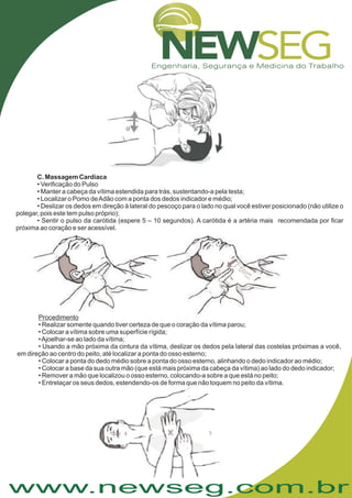 www.newseg.com.br
• Verificação do Pulso
• Manter a cabeça da vítima estendida para trás, sustentando-a pela testa;
• Localizar o Pomo deAdão com a ponta dos dedos indicador e médio;
• Deslizar os dedos em direção à lateral do pescoço para o lado no qual você estiver posicionado (não utilize o
polegar, pois este tem pulso próprio);
• Sentir o pulso da carótida (espere 5 – 10 segundos). A carótida é a artéria mais recomendada por ficar
próxima ao coração e ser acessível.
C. Massagem Cardíaca
• Realizar somente quando tiver certeza de que o coração da vítima parou;
• Colocar a vítima sobre uma superfície rígida;
•Ajoelhar-se ao lado da vítima;
• Usando a mão próxima da cintura da vítima, deslizar os dedos pela lateral das costelas próximas a você,
em direção ao centro do peito, até localizar a ponta do osso esterno;
• Colocar a ponta do dedo médio sobre a ponta do osso esterno, alinhando o dedo indicador ao médio;
• Colocar a base da sua outra mão (que está mais próxima da cabeça da vítima) ao lado do dedo indicador;
• Remover a mão que localizou o osso esterno, colocando-a sobre a que está no peito;
• Entrelaçar os seus dedos, estendendo-os de forma que não toquem no peito da vítima.
Procedimento
 